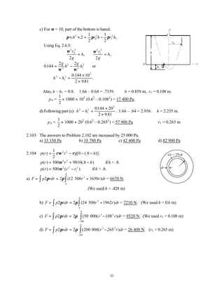 33
c) For ω = 10, part of the bottom is bared.
π π π
× × = −
. . .
6 2
1
2
1
2
2
0
2
1
2
1
r h r h
Using Eq. 2.6.5:
ω2
0
2
2
r
g
h
= ,
ω2
1
2
2
r
g
h
= 1.
∴ = −
0144
2 2
2
2
2 1
2
.
g
h
g
h
ω ω
or
h h
2
1
2
2
0 144 10
2 981
− =
×
×
.
.
.
Also, h – h1 = 0.8. 1.6h – 0.64 = .7339. ∴h = 0.859 m, r1 = 0.108 m.
∴pA =
1
2
× 1000 × 102
(0.62
– 0.1082
) = 17 400 Pa.
d) Following part (c): h h
2
1
2
2
0144 20
2 9 81
− =
×
×
.
.
. 1.6h – .64 = 2.936.∴ h = 2.235 m.
∴pA =
1
2
× 1000 × 202
(0.62
– 0.2652
) = 57 900 Pa r1 = 0.265 m
2.103 The answers to Problem 2.102 are increased by 25 000 Pa.
a) 33 150 Pa b) 35 780 Pa c) 42 400 Pa d) 82 900 Pa
2.104 p r r g h
( ) [ (. )].
= − − −
1
2
0 8
2 2
ρω ρ
p r r h
( ) (. )
= + −
500 9810 8
2 2
ω if h < .8.
p r r r
( ) ( )
= −
500 2 2
1
2
ω if h > .8.
a) F p rdr r r dr
= = +
∫
∫ 2 2 12 500 3650
3
0
6
π π ( )
.
= 6670 N.
(We used h = .428 m)
b) F p rdr r r dr
= = +
∫
∫ 2 2 24 500 1962
3
0
6
π π ( )
.
= 7210 N. (We used h = 0.6 m)
c) F p rdr r r dr
= = −
−
∫
∫ 2 2 50 000 108
3
108
6
2
π π ( ( . )
.
.
= 9520 N. (We used r1 = 0.108 m)
d) F p rdr r r dr
= = −
∫
∫ 2 2 200 000 265
3
265
6
2
π π ( ( . )
.
.
= 26 400 N. (r1 = 0.265 m)
1
h
z
r
A
r0
h1
dr
dA = 2πrdr
 