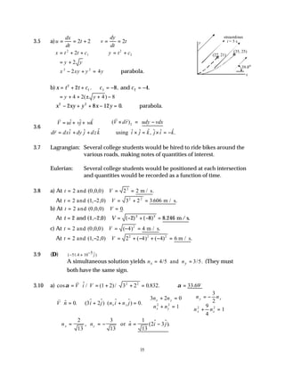 35
3.5 a)u
dx
dt
t v
dy
dt
t
= = + = =
2 2 2
x t t c y t c
= + + = +
2
1
2
2
2
= +
y y
2
∴ − + =
x xy y y
2 2
2 4 ∴parabola.
b) x t t c c c
= + + ∴ = − = −
2
1 1 2
2 8 4
. , .
and
= + + ± + −
y y
4 2 4 8
( )
∴ − + + − =
x xy y x y
2 2
2 8 12 0. ∴parabola.
3.6
ˆ
ˆ ˆ ( )
ˆ ˆ ˆ
ˆ ˆ ˆ ˆ ˆ ˆ
using , .
z
V dr udy vdx
V ui vj wk
dr dxi dy j dzk i j k j i k
 × = −
= + + 

= + + × = × = −


v
v v
v
3.7 Lagrangian: Several college students would be hired to ride bikes around the
various roads, making notes of quantities of interest.
Eulerian: Several college students would be positioned at each intersection
and quantities would be recorded as a function of time.
3.8 a) At t V
= = =
2 0 0 0 2 2
2
and m / s
( , , ) .
At t V
= − = + =
2 1 2 0 3 2 3 606
2 2
and m / s
( , , ) . .
b) At t V
= =
2 0 0 0 0
and ( , , ) .
At t V
= − = − + − =
2 1 2 0 2 8 8 246
2 2
and m/ s
( , , ) ( ) ( ) . .
c) At t V
= = − =
2 0 0 0 4 4
2
and m / s
( , , ) ( ) .
At t V
= − = + − + − =
2 1 2 0 2 4 4 6
2 2 2
and m / s
( , , ) ( ) ( ) .
3.9 (D) 5 ˆ
( 51.4 10 )
j
−
− ×
A simultaneous solution yields 4/5 and 3/5.
x y
n n
= = (They must
both have the same sign.
3.10 a) cos $ / ( )/ . . .
α α
= ⋅ = + + = ∴ =
v o
V i V 1 2 3 2 0 832 33 69
2 2
v
V n i j n i n j
n n
n n
n n
n n
x y
x y
x y
y x
x x
⋅ = + ⋅ + =
+ =
+ =



∴
= −
+ =
$ . ( $ $) ( $ $) .
0 3 2 0
3 2 0
1
3
2
9
4
1
2 2
2 2
∴ = = − = −
n n n i j
x y
2
13
3
13
1
13
2 3
, $ ( $ $).
or
39.8o
y
x
streamlines
t = 5 s
(27, 21)
(35, 25)
 