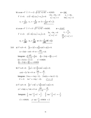 36
b) cos $ / / ( ) ( ) . .
α α
= ⋅ = − − + − = − ∴ =
v o
V i V 2 2 8 0 2425 104
2 2
v
V n i j n i n j
n n
n n
n n
n n
x y
x y
x y
x y
y y
⋅ = − − ⋅ + =
− − =
+ =



∴
= −
+ =
$ . ( $ $) ( $ $) .
0 2 8 0
2 8 0
1
4
16 1
2 2 2 2
∴ = = − = − +
n n n i j
y x
1
17
4
17
1
17
4
, $ ( $ $).
or
c) cos $ / / ( ) . . .
α α
= ⋅ = + − = ∴ = −
v o
V i V 5 5 8 0 6202 51 67
2 2
v
V n i j n i n j
n n
n n
n n
n n
x y
x y
x y
x y
y y
⋅ = − ⋅ + =
− =
+ =



∴
=
+ =
$ . ( $ $) ( $ $) .
0 5 8 0
5 8 0
1
8
5
64
25
1
2 2
2 2
∴ = = = +
n n n i j
y x
5
89
8
89
1
89
8 5
, $ ( $ $).
or
3.11 a) [ ]
v v
V dr x i xtj dxi dyj
× = + + × + =
0 2 0
. ( )$ $ ( $ $) .
∴ + − =
+
=
( ) .
x dy xtdx t
xdx
x
dy
2 0
2
or
Integrate: [ ]
t
xdx
x
dy t x n x y C
+
= − + = +
∫
∫ 2
2 2
. .
l
2 1 2 3 2
( ) .
− = − + ∴
ln C C = 0.8028.
[ ]
t x n x y
− + = +
2 2 0 8028
l .
b) [ ]
v v
V dr xyi y j dxi dyj
× = − × + =
0 2 0
2
. $ $ ( $ $) .
∴ + = = −
xydy y dx
dx
x
dy
y
2 0
2
2
or .
Integrate: 2 2 1 2
l l l l
nx n y C n n C
= − = − −
( / ). ( ) ( / ).
∴ = − = − − ∴ = −
C nx n y x y
2 2 2
2 2
. ( / ). .
l l
c) [ ]
v v
V dr x i y tj dxi dyj
× = + − × + =
0 4 0
2 2
. ( )$ $ ( $ $) .
( ) .
x dy y tdx
tdx
x
dy
y
2 2
2 2
4 0
4
+ + =
+
= −
or
Integrate:
t x
C
y
C
2 2
1 2
2
1
2
1
2
1 1
tan . tan .
− −
+





 = +





 = −
∴ = − −





 =
−
C yt
x
0 9636
2
0 9636 2
1
. . tan .
 