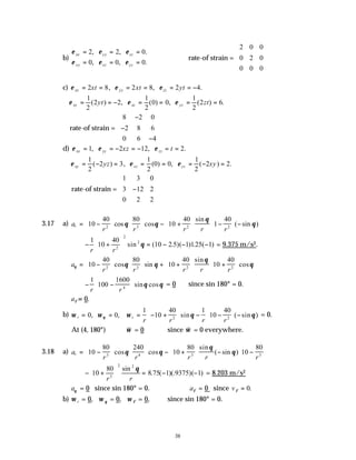 38
b)
ε ε ε
ε ε ε
xx yy zz
xy xz yz
= = =
= = =
2 2 0
0 0 0
, , .
, , .
rate-of strain =
2 0 0
0 2 0
0 0 0










c) ε ε ε
xx yy zz
xt xt yt
= = = = = = −
2 8 2 8 2 4
, , .
ε ε ε
xy xz yz
yt zt
= = − = = = =
1
2
2 2
1
2
0 0
1
2
2 6
( ) , ( ) , ( ) .
rate-of strain =
8 2 0
2 8 6
0 6 4
−
−
−










d) ε ε ε
xx yy zz
xz t
= = − = − = =
1 2 12 2
, , .
ε ε ε
xy xz yz
yz xy
= − = = = = − =
1
2
2 3
1
2
0 0
1
2
2 2
( ) , ( ) , ( ) .
rate-of strain =
1 3 0
3 12 2
0 2 2
−










3.17 a) a
r r r r r
r = −











 − +





 −





 −
10
40 80
10
40
1
40
2 3 2 2
cos cos
sin
( sin )
θ θ
θ
θ
− +





 = − − −
1
10
40
10 2 1 125 1
2
2
2
r r
sin ( .5)( ) . ( )
θ = 9.375 m/s2.
a
r r r r r
θ θ θ
θ
θ
= −











 + +





 +






10
40 80
10
40
10
40
2 3 2 2
cos sin
sin
cos
− −






1
100
1600
4
r r
sin cos
θ θ = 0 since sin 180° = 0.
aφ = 0.
b) ω ω ω θ θ
θ
r z
r r r r
= = = − +





 − −





 −
0 0
1
10
40 1
10
40
2 2
, , sin ( sin ) = 0.
At (4, 180°)
v
ω = 0 since
v
ω = 0 everywhere.
3.18 a) a
r r r r r
r = −











 − +





 − −






10
80 240
10
80
10
80
3 4 3 3
cos cos
sin
( sin )
θ θ
θ
θ
− +





 = − −
10
80
8 75 1 9375 1
3
2 2
r r
sin
. ( )(. )( )
θ
= 8.203 m/s2
aθ = 0 since sin 180° = 0. aφ = 0 since vφ = 0.
b) ω r = 0, ω θ = 0, ω φ = 0, since sin 180° = 0.
 