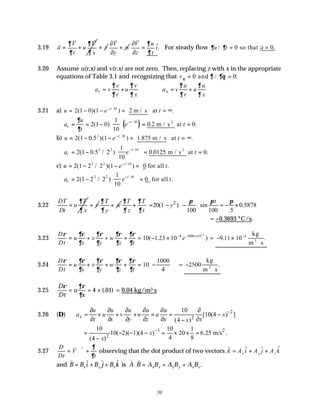 39
3.19
V V
a u
t x
∂ ∂
∂ ∂
= +
v v
v
v
+
V
w
y
∂
+
∂
v
ˆ.
V u
i
z t
∂
∂
∂
=
∂
v
For steady flow ∂ ∂
u t a
/ .
= =
0 0
so that
v
3.20 Assume u(r,x) and v(r,x) are not zero. Then, replacing z with x in the appropriate
equations of Table 3.1 and recognizing that vθ ∂ ∂θ
= =
0 0
and / :
r x
v v u u
a v u a v u
r x r x
∂ ∂ ∂ ∂
∂ ∂ ∂ ∂
= + = +
3.21 a) u e t
t
= − − = = ∞
−
2 1 0 1 10
( )( ) .
/
2 m / s at
( )
a
u
t
e t
x
t
= = −





 = =
−
∂
∂
2 1 0
1
10
0 2 0
10
( ) . .
/
m / s at
2
b) u e t
t
= − − = = ∞
−
2 1 0 1
2 10
( .5 )( ) .
/
1.875 m / s at
a e t
x
t
= −





 = =
−
2 1 0 2
1
10
0 0125 0
2 2 10
( .5 / ) . .
/
m / s at
2
c) u e t
t
= − − =
−
2 1 2 2 1
2 2 10
( / )( ) .
/
0 for all
a e t
x
t
= −





 =
−
2 1 2 2
1
10
0
2 2 10
( / ) .
/
for all
3.22
DT T
u
Dt x
∂
∂
= v
+
T
w
y
∂
∂
+ 2
20(1 ) sin 0.5878
100 100 5
T T t
y
z t
∂ ∂ π π π
∂ ∂
 
+ = − − = − ×
 
 
= −0.3693 °C/s.
3.23
D
Dt
u
x
v
y
w
z t
e
ρ ∂ρ
∂
∂ρ
∂
∂ρ
∂
∂ρ
∂
= + + + = − × − − × −
10 1 23 10 4 3000 10 4
( . ) = − ×
⋅
−
9 11 10 4
. .
kg
m s
3
3.24
D
Dt
u
x
v
y
w
z t
ρ ∂ρ
∂
∂ρ
∂
∂ρ
∂
∂ρ
∂
= + + + = −






10
1000
4
= −
⋅
2500
kg
m s
3
.
3.25
D
Dt
u
x
ρ ∂ρ
∂
= = ×
4 01
(. ) = 0.04 kg/m3⋅s
3.26 (D)
2
2
10
[10(4 ) ]
(4 )
x
u u u u u
a u v w u x
t x y z x x
x
−
∂ ∂ ∂ ∂ ∂ ∂
= + + + = = −
∂ ∂ ∂ ∂ ∂ ∂
−
3 2
2
10 10 1
10( 2)( 1)(4 ) 20 6.25 m/s .
4 8
(4 )
x
x
−
= − − − = × × =
−
3.27
D
Dt
V
t
= ⋅∇ +
v v ∂
∂
observing that the dot product of two vectors
v
A A i A j A k
x y z
= + +
$ $ $
and
v v v
B B i B j B k A B A B A B A B
x y z x x y y z z
= + + ⋅ = + +
$ $ $ .
is
 
