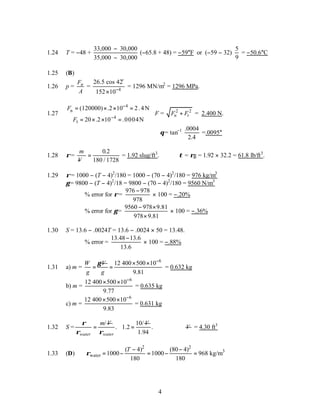 4
1.24 T = −48 +
33,000 30,000
35,000 30,000
−
−
(−65.8 + 48) = −59°F or (−59 − 32)
5
9
= −50.6°C
1.25 (B)
1.26 p = n
F
A
= 4
26.5 cos 42
152 10−
×
o
= 1296 MN/m2
= 1296 MPa.
1.27
4
n
4
t
(120000) .2 10 2.4N
20 .2 10 .0004N
F
F
−
−

= × × = 

= × × = 

F = 2 2
n t
F F
+ = 2.400 N.
θ= tan−1 .0004
2.4
=.0095°
1.28 ρ=
m
V
−
=
0 2
180 1728
.
/
= 1.92 slug/ft3
. τ = ρg = 1.92 × 32.2 = 61.8 lb/ft3
.
1.29 ρ= 1000 − (T − 4)2
/180 = 1000 − (70 − 4)2
/180 = 976 kg/m3
γ = 9800 − (T − 4)2
/18 = 9800 − (70 − 4)2
/180 = 9560 N/m3
% error for ρ=
976 978
978
−
× 100 = −.20%
% error for γ =
9560 978 9.81
978 9.81
− ×
×
× 100 = −.36%
1.30 S = 13.6 − .0024T = 13.6 − .0024 × 50 = 13.48.
% error =
13.48 13.6
13.6
−
× 100 = −.88%
1.31 a) m =
W V
g
γ
=
6
12 400 500 10
9.81
g
−
× ×
= = 0.632 kg
b) m =
6
12 400 500 10
9.77
−
× ×
= 0.635 kg
c) m =
6
12 400 500 10
9.83
−
× ×
= 0.631 kg
1.32 S =
/
water
m V
ρ
ρ
=
10/
. 1.2
water
V
ρ
= .
1.94
∴ V = 4.30 ft3
1.33 (D)
2 2
3
water
( 4) (80 4)
1000 1000 968 kg/m
180 180
T
ρ
− −
= − = − =
 