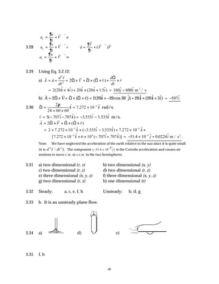 40
3.28
a
u
t
V u
a
v
t
V v
a
w
t
V w
a
V
t
V V
x
y
z
= + ⋅∇
= + ⋅∇
= + ⋅∇









∴ = + ⋅∇
∂
∂
∂
∂
∂
∂
∂
∂
v v
v v
v v
v
v
v v v
( )
3.29 Using Eq. 3.2.12:
a)
v v
v v v v v v
v
v
A a
d s
dt
V r
d
dt
r
= + + × + × × + ×
2
2
2Ω Ω Ω
Ω
( )
= 2 20 4 20 20 1
( $ $) $ ( $ .5$)
k i k k i
× + × × = 160 600
$ $
j i
− m / s
2
b)
v v v v v v o
A V r k j k k i
= × + × × = × − + × ×
2 2 20 20 30 20 20 3
Ω Ω Ω
( ) ( $ cos $) $ ( $ $) = −507$
i
3.30
v
Ω =
× ×
= × −
2
24 60 60
7 272 10 5
π $ . $
k k rad/s.
v
v i k i k
= − − = − −
5 707 707 3 3
( . $ . $) .535$ .535$ m/s.
v v v v v v
A V r
= × + × ×
2Ω Ω Ω
( )
= 2 7 272 10 3 3 7 272 10
5 5
× × × − − + × ×
− −
. $ ( .535$ .535 $) . $
k i k k
[ . $ ( . $ . $)]
7 272 10 6 10 707 707
5 6
× × × − +
−
k i k = − × +
−
51 4 10 0 0224
5
. $ . $
j i m / s2
.
Note: We have neglected the acceleration of the earth relative to the sun since it is quite small
(it is d s dt
2 2
v
/ ). The component 5 ˆ
( 51.4 10 )
j
−
− × is the Coriolis acceleration and causes air
motions to move c.w. or c.c.w. in the two hemispheres.
3.31 a) two-dimensional (r, z) b) two-dimensional (x, y)
c) two-dimensional (r, z) d) two-dimensional (r, z)
e) three-dimensional (x, y, z) f) three-dimensional (x, y, z)
g) two-dimensional (r, z) h) one-dimensional (r)
3.32 Steady: a, c, e, f, h Unsteady: b, d, g
3.33 b. It is an unsteady plane flow.
3.34 a) d) e)
3.35 f, h
 