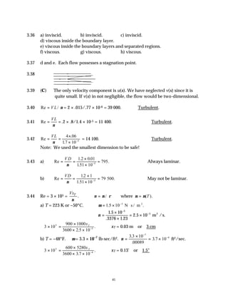 41
3.36 a) inviscid. b) inviscid. c) inviscid.
d) viscous inside the boundary layer.
e) viscous inside the boundary layers and separated regions.
f) viscous. g) viscous. h) viscous.
3.37 d and e. Each flow possesses a stagnation point.
3.38
3.39 (C) The only velocity component is u(x). We have neglected v(x) since it is
quite small. If v(x) in not negligible, the flow would be two-dimensional.
3.40 Re = VL/ ν = 2 × .015/.77 × 10-6 = 39 000. ∴Turbulent.
3.41 Re = =
VL
ν
.2 × .8/1.4 × 10-5 = 11 400. ∴Turbulent.
3.42 Re
.
.
= =
×
× −
VL
ν
4 06
17 10 5
= 14 100. ∴Turbulent.
Note: We used the smallest dimension to be safe!
3.43 a) Re
. .
.51
= =
×
×
=
−
V D
ν
1 2 0 01
1 10
795.
5
Always laminar.
b) Re
.
.51
= =
×
×
=
−
VD
ν
12 1
1 10
79
5
500. May not be laminar.
3.44 Re = 3 × 105 = T
Vx
ν
. ν µ ρ
= / where µ µ
= ( ).
T
a) T = 223 K or −50°C. ∴ = × ⋅
−
µ 1 10 5
.5 N s / m .
2
∴ =
×
×
= ×
−
−
ν
1 5 10
3376 1 23
2 5 10
5
5
.
. .
. .
m /s
2
3 10
900 1000
3600 2 10
5
5
× =
×
× × −
xT
.5
. ∴xT = 0.03 m or 3 cm
b) T = −48°F. ∴µ = 3.3 × 10−7
lb-sec/ft2. ν =
×
= ×
−
−
3 3 10
00089
3 7 10
7
4
.
.
. ft2/sec.
3 10
600 5280
3600 3 7 10
5
4
× =
×
× × −
xT
.
. ∴xT = 0.13' or 1.5"
 