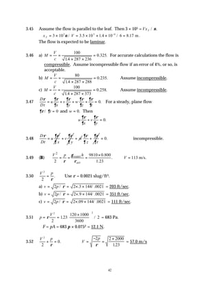 42
3.45 Assume the flow is parallel to the leaf. Then 3 × 105 =VxT / .
ν
∴ = × = × × × =
−
x V
T 3 10 3 10 1 4 10 6 8 17
5 5 4
ν / .5 . / . m.
The flow is expected to be laminar.
3.46 a) M
V
c
= =
× ×
=
100
14 287 236
0 325
.
. . For accurate calculations the flow is
compressible. Assume incompressible flow if an error of 4%, or so, is
acceptable.
b) M
V
c
= =
× ×
=
80
14 287 288
0 235
.
. . ∴Assume incompressible.
c) M
V
c
= =
× ×
=
100
14 287 373
0 258
.
. . ∴Assume incompressible.
3.47
D
Dt
u
x
v
y
w
z t
ρ ∂ρ
∂
∂ρ
∂
∂ρ
∂
∂ρ
∂
= + + + = 0. For a steady, plane flow
∂ρ ∂
/ t = 0 and w = 0. Then
u
x
v
y
∂ρ
∂
∂ρ
∂
+ = 0.
3.48
D
u
Dt x
ρ ∂ρ
∂
= v
y
∂ρ
∂
+ w
+
z t
∂ρ ∂ρ
∂ ∂
+ 0.
= ∴incompressible.
3.49 (B)
2
9810 0.800
. 113 m/s.
2 1.23
water
air
h
V p
V
γ
ρ ρ
×
= = = ∴ =
3.50
V p
2
2
=
ρ
. Use ρ = 0.0021 slug/ft3.
a) v p
= = × ×
2 2 3 144 0021
/ . / .
ρ = 203 ft/sec.
b) v p
= = × ×
2 2 9 144 0021
/ . / .
ρ = 351 ft/sec.
c) v p
= = × ×
2 2 09 144 0021
/ . / .
ρ = 111 ft/sec.
3.51 p
V
= =
×






ρ
2 2
2
123
120 1000
3600
2
. / = 683 Pa.
∴F = pA = 683 π × 0.0752 = 12.1 N.
3.52
V p
2
2
0
+ =
ρ
. ∴ =
−
=
×
V
p
2 2 2000
123
ρ .
= 57.0 m/s
 
