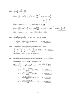 44
3.58
2
2
2 2
U p
V p
ρ ρ
∞ ∞
+ = + .
a) ( )
p U u
x x
= − = − +











 = − +












∞
ρ ρ π
π
ρ
2 2
10 10
20
2
50 1 1
1
2 2 2
2 2
= − +






50
2 1
2
ρ
x x
b) 1
0 when 1. 50 ( 2 1) 50
u x p ρ ρ
−
= = − = − − + =
c) ( )
2 2
2 2 2 60 1
30 30 450 1 1
2 2 2
p U u
x x
ρ ρ π
ρ
π
∞
   
   
= − = − + = − +
   
   
   
   
   
= − +






450
2 1
2
ρ
x x
d) 1
0 when 1. 450 ( 2 1) 450
u x p ρ ρ
−
= = − = − − + =
3.59
V p V p
V p p
1
2
1 2
2
2
1 1 2
2 2
0 20
+ = + = − =
ρ ρ
. and kPa.
( )
V p p V
2
2
1 2 2
2 2
1000
20 6 32
= − = ∴ =
ρ
( .
000) = 40. m / s
3.60 Assume the velocity in the plenum is zero. Then
2 2
2
1 1 2 2
2 2
2
or (60 10.2). 9.39 m/s
2 2 1.13
V p V p
V V
ρ ρ
+ = + = − ∴ =
We found ρ = 113
. kg / m3
in Table B.2.
3.61 Bernoulli from the stream to the pitot probe: p
V
p
T = +
ρ
2
2
.
Manometer: .
T Hg
p H H h p h
γ γ γ γ
+ − − = −
Then,
2
2
Hg
V
p H H p
ρ γ γ
+ + − = . 2
(2 )
Hg
V H
γ γ
ρ
−
∴ =
a) V V
2 13 6 1 9800
1000
2 0 04 3 14
=
−
× ∴ =
( . )
( . ). . m / s
b) V V
2 13 6 1 9800
1000
2 0 1 4 97
=
−
× ∴ =
( . )
( . ). . m / s
c) V V
2 13 6 1 62 4
194
2 2 12 1162
=
−
× ∴ =
( . ) .
.
( / ). . fps
d) V V
2 13 6 1 62 4
194
2 4 12 16 44
=
−
× ∴ =
( . ) .
.
( / ). . fps
 