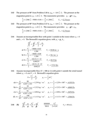 45
3.62 The pressure at 90° from Problem 3.56 is 2
90 3 /2.
p U
ρ ∞
= − The pressure at the
stagnation point is 2
/2.
T
p U
ρ ∞
= The manometer provides: p H p
T − =
γ 90
2 2
1 3
1.204 9800 0.04 1.204 . 12.76 m/s
2 2
U U U
∞ ∞ ∞
× − × = − × ∴ =
3.63 The pressure at 90° from Problem 3.57 is 2
90 3 /2.
p U
ρ ∞
= − The pressure at the
stagnation point is 2
/2.
T
p U
ρ ∞
= The manometer provides: p H p
T − =
γ 90
2 2
1 3
1.204 9800 0.04 1.204 . 12.76 m/s
2 2
U U U
∞ ∞ ∞
× − × = − × ∴ =
3.64 Assume an incompressible flow with point 1 outside in the room where p1 0
=
and v1 0
= . The Bernoulli’s equation gives, with p h
w
2 2
= γ ,
2
1
2
V 1
p
ρ
+
2
2 2
.
2
V p
ρ
= +
a) 0
2
9800 0 02
1 204
18 04
2
2
2
= +
− ×
∴ =
V
V
.
.
. . m / s
b) 0
2
9800 0 08
1 204
36 1
2
2
2
= +
− ×
∴ =
V
V
.
.
. . m / s
c) 0
2
62 4 1 12
0 00233
66 8
2
2
2
= +
− ×
∴ =
V
V
. /
.
. . fps
d) 0
2
62 4 4 12
0 00233
133 6
2
2
2
= +
− ×
∴ =
V
V
. /
.
. . fps
3.65 Assume incompressible flow (V < 100 m/s) with point 1 outside the wind tunnel
where p V
1 1
0 0
= =
and . Bernoulli’s equation gives
0
2
1
2
2
2
2
2 2
2
= + ∴ = −
V p
p V
ρ
ρ
.
a) ρ = =
×
= ∴ = − × × = −
p
RT
p
90
0 287 253
1 239
1
2
1239 100 6195
2
2
.
. . .
kg / m Pa
3
b) ρ = =
×
= ∴ = − × × = −
p
RT
p
95
0 287 273
1 212
1
2
1212 100 6060
2
2
.
. . .
kg / m Pa
3
c) ρ = =
×
= ∴ = − × × = −
p
RT
p
92
0 287 293
1 094
1
2
1094 100 5470
2
2
.
. . .
kg / m Pa
3
d) ρ = =
×
= ∴ = − × × = −
p
RT
p
100
0 287 313
1113
1
2
1113 100 5566
2
2
.
. . .
kg / m Pa
3
3.66 (A)
2
1
2
V
g
2
1 2 2
2
p V p
g
γ γ
+ = +
2
2
2
800000
. . 40 m/s.
9810 2 9.81
V
V
= ∴ =
×
 