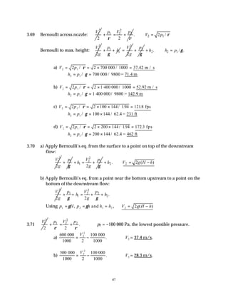 47
3.69 Bernoulli across nozzle:
2
1
2
V 2
1 2 2
2
p V p
ρ ρ
+ = + 2 1
. 2 /
V p ρ
∴ =
Bernoulli to max. height:
2
1
2
V
g
1
1
p
h
γ
+ +
2
2
2
V
g
= 2
p
γ
+ 2 2 1
. / .
h h p γ
+ ∴ =
a) V p
2 1
2 2 700 1000 37 42
= = × =
/ / .
ρ 000 m / s
h p
2 1 700
= =
/ γ 000 / 9800 = 71.4 m
b) V p
2 1
2 2 1 1000 52 92
= = × =
/ / .
ρ 400 000 m / s
h p
2 1
= =
/ γ 1 400 000/ 9800 = 142.9 m
c) V p
2 1
2 2 100 194 1218
= = × × =
/ / . .
ρ 144 fps
h p
2 1
= = ×
/ γ 100 144 / 62.4 = 231 ft
d) V p
2 1
2 2 200 194 172 3
= = × × =
/ / . .
ρ 144 fps
h p
2 1 200
= = ×
/ γ 144/ 62.4 = 462 ft
3.70 a) Apply Bernoulli’s eq. from the surface to a point on top of the downstream
flow:
2
1
2
V
g
1
p
γ
+
2
2 2
1
2
V p
h
g γ
+ = + 2 2
. 2 ( )
h V g H h
+ ∴ = −
b) Apply Bernoulli’s eq. from a point near the bottom upstream to a point on the
bottom of the downstream flow:
2
1
2
V
g
2
1 2 2
1 2.
2
p V p
h h
g
γ γ
+ + = + +
Using p H p h h h V g H h
1 2 1 2 2 2
= = = = −
γ γ
, , ( )
and
3.71
2
1
2
V 2
1 2 2
.
2
p V p
ρ ρ
+ = + p2 = −100 000 Pa, the lowest possible pressure.
a)
600
2
2
2
000
1000
100 000
1000
= −
V
. ∴V2 = 37.4 m/s.
b)
300
2
2
2
000
1000
100 000
1000
= −
V
. ∴V2 = 28.3 m/s.
 