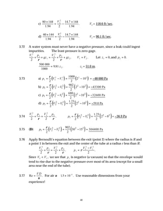48
c)
80 144
1.94
14.7 144
1.94
×
= −
×
V2
2
2
. ∴V2 = 118.6 ft/sec.
d)
40 144
1.94
14.7 144
1.94
×
= −
×
V2
2
2
. ∴V2 = 90.1 ft/sec.
3.72 A water system must never have a negative pressure, since a leak could ingest
impurities. ∴ The least pressure is zero gage.
V p
gz
V p
gz
1
2
1
1
2
2
2
2
2 2
+ + = + +
ρ ρ
. V V
1 2
= . Let z1 0
= , and p2 0
= .
500 000
1000
= 9 81 2
. .
z ∴ z2 = 51.0 m.
3.73 a) ( ) ( )
p V V
1 2
2
1
2 2 2
2
1000
2
2 10
= − = −
ρ
= −48 000 Pa
b) ( ) ( )
2 2 2 2
1 2 1
902
2 10 43300 Pa
2 2
p V V
ρ
= − = − = −
c) ( ) ( )
2 2 2 2
1 2 1
680
2 10 32600 Pa
2 2
p V V
ρ
= − = − = −
d) ( ) ( )
2 2 2 2
1 2 1
1.23
2 10 59.0 Pa
2 2
p V V
ρ
= − = − = −
3.74
V p V p
1
2
1 2
2
2
2 2
+ = +
ρ ρ
. ( ) ( )
2 2 2 2
1 2 1
1.23
2 8
2 2
p V V
ρ
= − = − = −36.9 Pa
3.75 (D) ( ) ( )
2 2 2 2
1 2 1
902
30 15 304400 Pa
2 2
p V V
ρ
= − = − =
3.76 Apply Bernoulli’s equation between the exit (point 2) where the radius is R and
a point 1 in between the exit and the center of the tube at a radius r less than R:
V p V p
p
V V
1
2
1 2
2
2
1
2
2
1
2
2 2 2
+ = + ∴ =
−
ρ ρ
ρ
. .
Since V V
2 1
< , we see that p1 is negative (a vacuum) so that the envelope would
tend to rise due to the negative pressure over most of its area (except for a small
area near the end of the tube).
3.77 Re .
=
V D
ν
For air ν ≅ × −
1 10 5
.5 . Use reasonable dimensions from your
experience!
 