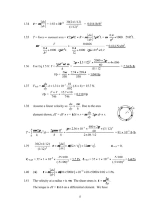 5
1.34 τ= µ
du
dr
= 1.92 × 10−5
2
30(2 1/12)
(1/12)
 
×
 
 
= 0.014 lb/ft2
1.35 T = force × moment arm = τ2πRL × R = µ
du
dr
2πR2
L = µ
2
0.4
1000
R
 
+
 
 
2πR2
L.
∴µ=
2 2
2
0.0026
0.4 0.4
1000 2 1000 2 .01 0.2
12
T
R L
R
π π
=
   
+ + × ×
   
   
= 0.414 N.
s/m2
.
1.36 Use Eq.1.5.8: T =
3
2 R L
h
π ω µ
=
( )
2 .5 / 12
π
π
× ×
×
× ×
3 2000 2
60
4 006
01 12
.
. /
= 2.74 ft-lb.
Hp =
Tω
550
2 74 209
550
=
×
. .4
= 1.04 Hp
1.37 Fbelt = µ
du
dy
A = × −
131 10
10
002
3
.
.
(.6 × 4) = 15.7 N.
Hp =
F V
×
=
×
746
15 7 10
746
.
= 0.210 Hp
1.38 Assume a linear velocity so .
du r
dy h
ω
= Due to the area
element shown, dT = dF × r = τdA × r = µ
du
dy
2πr dr × r.
dr
r
τ
T = 3
0
2
R
r dr
h
µω π
∫ =
2
4
2 36 10
400 2
60
3 12
2 08 12
4
5 4
πµω
π
π
h
R
=
× × ×
×
×
×
−
. ( / )
. /
= 91 × 10−5
ft-lb.
1.39
2
30(2 1/12)
(1/12)
 
×
 
 
2 2
0 0
[32 / ] 32 / .
du
r r r r
dr
τ µ µ µ
= = = ∴τr = 0 = 0,
τr=0.25 = 32 × 1 × 10−3
× 2
.25/100
(.5/100)
= 3.2 Pa, τr=0.5 = 32 × 1 × 10−3
× 2
.5/100
(.5/100)
= 6.4 Pa
1.40 (A) 3
[10 5000 ] 10 10 5000 0.02 1 Pa.
du
r
dr
τ µ µ −
= = × = × × × =
1.41 The velocity at a radius r is rω. The shear stress is τ µ
=
∆
∆
u
y
.
The torque is dT = τrdA on a differential element. We have
 