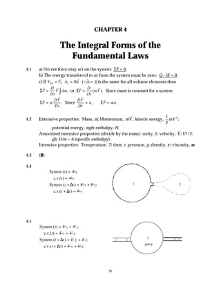 50
CHAPTER 4
The Integral Forms of the
Fundamental Laws
4.1 a) No net force may act on the system: Σ
v
F = 0.
b) The energy transferred to or from the system must be zero: Q - W = 0.
c) If 3 3 2
ˆ ˆ
ˆ 10 ( ) 0
n
V V n i j
= ⋅ = ⋅ − =
v
is the same for all volume elements then
Σ
v v
F
D
Dt
V dm
= ∫ , or Σ
v v
F
D
Dt
mV
= ( ). Since mass is constant for a system
Σ
v
v
F m
DV
Dt
= . Since
DV
Dt
a F ma
v
v v v
= =
, .
Σ
4.2 Extensive properties: Mass, m; Momentum, mV
v
; kinetic energy,
1
2
mV 2
;
potential energy, mgh; enthalpy, H.
Associated intensive properties (divide by the mass): unity, 1; velocity,
v
V;V2/2;
gh; H/m = h (specific enthalpy).
Intensive properties: Temperature, T; time, t; pressure, p; density, ρ; viscosity, µ.
4.3 (B)
4.4
System ( )
t V
= 1
c.v.( )
t V
= 1
System ( )
t t V
+ ∆ = 1 V
+ 2
c.v.( )
t t V
+ ∆ = 1
4.5
System ( )
t V
= 1 V
+ 2
c.v.( )
t V
= 1 V
+ 2
System ( )
t t V
+ ∆ = 2 V
+ 3
c.v.( )
t t V
+ ∆ = 1 V
+ 2
1 2
1
2
3
pump
 