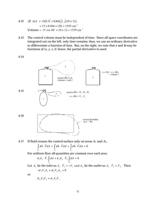 52
4.12 ( $) ( .5$ . $) $( )
v
B n A i j j
⋅ = + ⋅ ×
15 0 0 866 10 12
= × × =
15 0 866 120 1559
. cm 3
Volume = 15 60 10 12 1559
sin cm 3
o
× × =
4.13 The control volume must be independent of time. Since all space coordinates are
integrated out on the left, only time remains; thus, we use an ordinary derivative
to differentiate a function of time. But, on the right, we note that ρ and η may be
functions of (x, y, z, t); hence, the partial derivative is used.
4.14
4.15
4.16
4.17 If fluid crosses the control surface only on areas A1 and A2,
ρ ρ ρ
$ $ $
. .
n VdA n VdA n VdA
A
A
c s
⋅ = ⋅ + ⋅ =
∫
∫
∫
v v v
0
2
1
For uniform flow all quantities are constant over each area:
ρ ρ
1 1 1 2 2 2 0
2
1
$ $
n V dA n V dA
A
A
⋅ + ⋅ =
∫
∫
v v
Let A1 be the inlet so $
n V V A
1 1 1 2
⋅ = −
v
and be the outlet so $ .
n V V
2 2 2
⋅ =
v
Then
− + =
ρ ρ
1 1 1 2 2 2 0
V A V A
or
ρ ρ
2 2 2 1 1 1
A V A V
=
1
2
1
system (∆t) is in
volumes 1 and 2
c.v. (0) = c.v. (∆t)
= volume 1
1
2
3
system (∆t) = V1 + V2 + V3
c.v. (∆t) = V1 + V2
system boundary
at (t + ∆t)
 