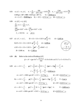 54
4.25 ρ ρ ρ ρ
1 1 1 2 2 2 1
1
2
500
287 393
4
1246
287 522
8 317
A V A V
p
RT
= = =
×
= =
×
=
.
.
.433 .
.
.
kg
m
kg
m
3 3
4.433 π × .052 × 600 = 8.317 π × .052 V2. ∴V2 = 319.8 m/s.
&
m A V
= ρ1 1 1 = 20.89 kg/s. Q A V
1 1 1
= = 4 712
. .
m / s
3
Q2 =2.512 .
m / s
3
4.26 ρ ρ
1 1 1 2 2 2
A V A V
=
p
RT
A V
p
RT
A V
1
1
1 1
2
2
2 2
=
200
293
0 05 40
120
0 03 120
2
2
2
π π
× × = × ×
. . .
T
∴ = −
T2 189 9 83
. .
K or C
o
4.27 a) A V A V
1 1 2 2
= . (2 × 1.5 + 1.5 × 1.5) 3 =π
d2
2
4
2
× . ∴d2 = 3.167 m
b) (2 × 1.5 + 1.5 × 1.5) 3 =π
d2
2
4
2
2
× . ∴d2 = 4.478 m
c) (2 × 1.5 + 1.5 × 1.5) 3 =
1
3 2
866 2
2
πR
R
R
− ×


 

 ×
. .
∴R = 3.581 m. ∴d2 = 7.162 m
4.28 (A) Refer to the circle of Problem 4.27:
2 3
75.7 2
( 0.4 0.10 0.40 sin75.5 ) 3 0.516 m /s.
360
Q AV π
×
= = × × − × × × =
o
4.29 a) v
r
r
r V vdA
r
r
rdr r
r
r
dr
r
r r
= −





 = = −





 = −






∫
∫ ∫
10 1 10 1 2 20
0
0
2
0
0
0
2
0
0
0
0 0
. .
π π π
∴ = −





 =
V
r
r r
20
2 3
10
3
0
2
0
2
0
2
= 3.333 m/s.
& . .
m AV
= = × × ×
ρ π
1000 04 3 33
2
= 16 75
. .
kg / s Q = AV =0 01675
. .
m / s
3
b) v
r
r
r V
r
r
rdr
r r
r
= −





 = −





 = −






∫
10 1 10 1 2 20
2 4
2
0
2 0
2
2
0
2
0
0
2
0
2
0
. .
π π π ∴V = 5 m/s
& .
m AV
= = × × ×
ρ π
1000 04 5
2
= 25 13
. kg / s. Q = AV =0 02513
. m / s.
3
c) v
r
r
r V
r
r
rdr r
r
r
= −





 = −





 +
∫
20 1 20 1 2 10 4
0
0
2
0
2
0
2
0
0
. / .
/
π π π ∴V = 5.833 m/s
& . .
m AV
= = × × ×
ρ π
1000 04 5833
2
= 29 32
. kg / s. Q =0 02932
. .
m / s
3
θ R
cosθ = 1/2
θ = 60o
 
