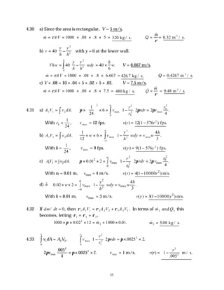 55
4.30 a) Since the area is rectangular, V = 5 m/s.
& . .
m A V
= = × × ×
ρ 1000 08 8 5 = 320 kg / s. Q =
&
m
ρ
= 0 32
. .
m / s
3
b) v
y
h
y
h
= −






40
2
2
with y = 0 at the lower wall.
∴ = −





 = ×
∫
Vhw
y
h
y
h
wdy
h
w
h
40 40
6
2
2
0
. ∴V = 6.667 m/s.
& . . .
m A V
= = × × ×
ρ 1000 08 8 6 667 = 426 7
. kg / s. Q = 0 4267
. .
m / s
3
c) V × .08 = 10 × .04 + 5 × .02 + 5 × .02. ∴V = 7.5 m/s.
& . . .5
m A V
= = × × ×
ρ 1000 08 8 7 = 480 kg / s. & &
Q
m
=
ρ
= 0 48
. .
m / s
3
4.31 a) A V v dA
1 1 2
= ∫ . π π π
×





 × = −





 =
∫
1
24
6 1 2 2
4
2
0
2
0
2
0
2
0
v
r
r
rdr v
r
r
max max .
With r0
1
24
= , vmax = 12 fps. ∴ =
v r
( ) 12 1 576 2
( ) .
− r fps
b) A V v dA
1 1 2
= ∫ .
1
12
6 1
4
3
2
2
× × = −





 =
−
∫
w v
y
h
wdy v w
h
h
h
max max .
With h =
1
24
, vmax = 9 fps. ∴ =
v y
( ) 9 1 576 2
( ) .
− y fps
c) 1 1 2 .
AV v dA
= ∫
0
2
2
2 0
max max
2
0 0
0.01 2 1 2 2 .
4
r r
r
v rdr v
r
π π π
 
× × = − =
 
∫  
 
With r0 = 0.01 m, max
v = 4 m/s. ( )
v r
∴ = 2
4(1 10000 ) m/s.
r
−
d) n̂
2
max max
2
4
0.02 2 1 .
3
h
h
y h
w v wdy v w
h
−
 
× × = − =
 
∫  
 
With h = 0.01 m, max
v = 3 m/s. ( )
v y
∴ = 2
3(1 10000 ) m/s.
y
−
4.32 If dm dt
/ ,
= 0 then ρ ρ ρ
1 1 1 2 2 2 3 3 3
A V A V A V
= + . In terms of &
m Q
2 3
and this
becomes, letting ρ ρ ρ
1 2 3
= = ,
1000 0 02 12 1000 0 01
2
2
× × × = + ×
π . & . .
m ∴ =
& . .
m2 5 08 kg / s
4.33 v dA A V
r
1
0
2 2
1
∫ = . v
r
r
rdr
r
max . .
0
2
1
2
2
1
1 2 0025 2
∫ −





 = × ×
π π
∴ = × ×
2
005
4
0025 2
2
2
π π
vmax
.
. . ∴vmax = 1 m/s. ∴ =
v r
( ) 1
005
2
2
−






r
.
.
m / s
 