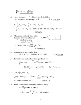 57
∴ =
∂ρ
∂t
3 01 10 5
. .
×
−
− slug
ft sec
3
4.40 & & & .
m m m
in = +
2 3 V1 = 20 m/s (see Prob. 4.31c).
20 1000 02 10 1000 02
2 2
3
× × = + ×
π π
. . .
V ∴ V3 = 12.04 m/s.
4.41 0 2 3 1
= + = + + −
d
dt
m m
d
dt
m m m m
c v net c v
. . . .
& & & &
∴ = − − = × × × − − × ×
d
dt
m m m m
c v
. .
& & & . .
1 2 3
2 2
1000 02 20 10 1000 02 10
π π
= 2.57 kg/s.
4.42 The control surface is close to the
interface at the instant shown.
∴Vi = interface velocity.
ρ ρ
e e e i i i
A V A V
= .
1 15 300
8000
287 673
1
2 2
.5 .
.
.
× × × =
×
×
π π Vi
∴Vi = 0.244 m/s.
4.43 Assume an incompressible flow:
4 1 2 2
Q A V
= . 4 1500 60 2 4 2
× = ×
/ ( ) .
V ∴ =
V2 12.5 .
fps
4.44 For an incompressible flow (low speed air flow)
udA A V
A
=
∫ 2 2
1
. 20 0 8 0 15
1 5 2
2
0
0 2
y dy V
/
.
. . .
× = ×
∫ π
20 0 8
5
6
0 2 015
6 5 2
2
× = ×
. . . .
/
π V ∴ =
V2 27 3
. .
m / s
4.45 A V v dA A V
e e
1 1 2
+ =
∫
π π π
( . . )
.
.
.
01 0 025 4 200 1
0 025
2 0 1
2 2
2
2
2
0
0 025
− × + −





 = ×
∫
r
rdr Ve
0 1178 01963 0 0314
. . . .
+ = Ve ∴ =
Ve 10 0
. .
m / s
4.46 Draw a control volume around the entire set-up:
0 2 2 1 1
= + −
dm
dt
V A V A
tissue
ρ ρ
= +
−





 −
& & ( tan ) &
m
d d
h h h
tissue ρπ ρπ φ
2
2 2
2 1
2
1
4
Ve
n̂
n̂
Vi
 