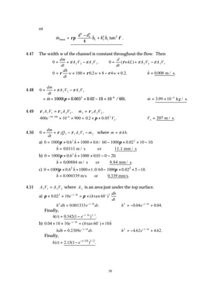 58
or
& & & tan .
m
d d
h h h
tissue =
−
+






ρπ φ
2
2
2
2 1
2
1
2
4
4.47 The width w of the channel is constant throughout the flow. Then
0 2 2 1 1
= + −
dm
dt
A V A V
ρ ρ . 0 2 2 1 1
= + −
d
dt
whL A V A V
( )
ρ ρ ρ
0 100 0 2 8 4 0 2
= × + × − ×
ρ ρ ρ
dh
dt
w w w
. . . ∴ =
& . .
h 0 008 m / s
4.48 0 2 2 1 1
= + −
dm
dt
A V A V
ρ ρ
= + × × − × −
& ( . . / ).
m 1000 0 003 0 02 10 10 60
2 6
π ∴ = × −
& . .
m 3 99 10 4
kg / s
4.49 ρ ρ
1 1 1 2 2 2
A V A V
= . &
m A V
1 2 2 2
= ρ .
400 10 900 0 2 0 05
10 100 6 2
e Ve
− −
× × = × ×
/
. . .
π ∴ =
Ve 207 m / s.
4.50 0 3 3 1 1 1 2
= + − −
dm
dt
Q A V m
ρ ρ & where m Ah
= ρ .
a) 0 1000 0 6 1000 0 6 60 1000 0 02 10 10
2 2
= × + × − × × −
π π
. & . / . .
h
∴ =
& .
h 0 0111 m / s or 11.1 mm / s
b) 0 1000 0 6 1000 0 01 0 20
2
= × + × − −
π . & . .
h
∴ =
& . .
h 0 00884 m / s or 8.84 mm/ s
c) 2 2
0 1000 0.6 1000 1.0/60 1000 0.02 5 10.
h
π π
= × + × − × × −
&
0.000339 m/s or 0.339 mm/s.
h
∴ =
&
4.51 A V A V
1 1 2 2
= where A2 is an area just under the top surface.
a) π π
× × = ×
−
0 02 10 60
2 10 2
. ( tan )
/
e h
dh
dt
t o
∴ = −
h dh e dt
t
2 10
0 001333
. .
/
∴ = − +
−
h e t
3 10
0 04 0 04
. . .
/
Finally,
h t e t
( ) . ( ) .
/ /
= − −
0 342 1 10 1 3
b) 0 04 10 10 60 10
10
. ( tan ) &
/
× × = ×
−
e h h
t o
∴ = −
hdh e dt
t
0 2309 10
. .
/
∴ = − +
−
h e t
2 10
4 62 4 62
. . .
/
Finally,
/10 1/2
( ) 2.15(1 ) .
t
h t e−
= −
 