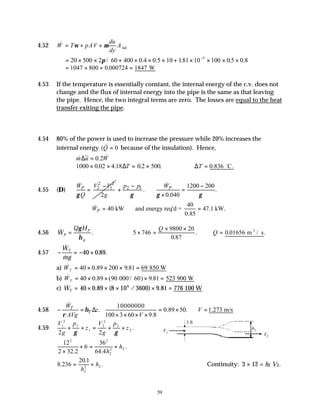59
4.52 &
W T pAV
du
dy
Abelt
= + +
ω µ
= × × + × × × + × × × ×
−
20 500 2 60 400 0 4 0 10 181 10 100 0 0 8
5
π / . .5 . .5 .
= + + =
1047 800 0 000724 1847
. W
4.53 If the temperature is essentially constant, the internal energy of the c.v. does not
change and the flux of internal energy into the pipe is the same as that leaving
the pipe. Hence, the two integral terms are zero. The losses are equal to the heat
transfer exiting the pipe.
4.54 80% of the power is used to increase the pressure while 20% increases the
internal energy ( &
Q = 0 because of the insulation). Hence,
& ~ . &
m u W
∆ = 0 2
1000 0 02 4 18 0 2 500
× × = ×
. . . .
∆T ∴ =
∆T 0 836
. .
C
o
4.55 (D)
2 2
2 1
2
P
W V V
Q g
γ
−
=
&
2 1 1200 200
. .
0.040
P
p p W
γ γ γ
− −
+ =
×
&
40
40 kW and energy req'd = 47.1 kW.
0.85
P
W
∴ = =
&
4.56 & .
W
Q H
P
P
p
=
γ
η
5 746
9800 20
0 87
× =
× ×
Q
.
. ∴ =
Q 0 01656
. .
m / s
3
4.57 − = − ×
&
&
. .
W
mg
T
40 0 89
a) & . .
WT = × × × =
40 0 89 200 9 81 69 850 W
b) & . ( / ) .
WT = × × × =
40 0 89 90 000 60 9 81 523 900 W
c) & . ( / ) .
WT = × × × × =
40 0 89 8 10 3600 9 81 776
6
100 W
4.58
10000000
. 0.89 50. 1.273 m/s
100 3 60 9.8
T
T
W
z V
AVg V
η
ρ
− = ∆ = × ∴ =
× × × ×
&
4.59
V
g
p
z
V
g
p
z
1
2
1
1
2
2
2
2
2 2
+ + = + +
γ γ
.
12
2 32 2
6
36
64 4
2 2
2
2 2
×
+ = +
. .
.
h
h
8 236
20 1
2
2 2
.
.
.
= +
h
h Continuity: 3 × 12 = h2 V2.
3 ft
V1
h2
V2
 