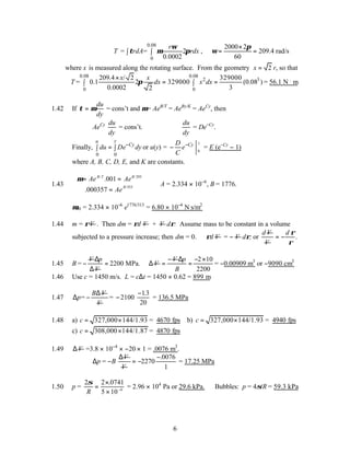 6
0.08
0
= = 2
0.0002
r
T rdA rdx
ω
τ µ π
∫ ∫ ,
2000 2
209.4 rad/s
60
π
ω
×
= =
where x is measured along the rotating surface. From the geometry 2
x = r, so that
0.08 0.08
2 3
0 0
209.4 / 2 329000
= 0.1 2 329000 (0.08 )
0.0002 3
2
x x
T dx x dx
π
×
= =
∫ ∫ = 56.1 N .
m
1.42 If τ µ
=
du
dy
= cons’t and µ= AeB/T
= AeBy/K
= AeCy
, then
AeCy du
dy
= cons’t. ∴
du
dy
= De−Cy
.
Finally,
0 0
y
u
Cy
du De dy
−
=
∫ ∫ or u(y) = 0
y
Cy
D
e
C
−
− = E (e−Cy
− 1)
where A, B, C, D, E, and K are constants.
1.43
µ = =
=



Ae Ae
Ae
B T B
B
/ /
/
.
.
001
000357
293
353
∴A = 2.334 × 10−6
, B = 1776.
µ40 = 2.334 × 10−6
e1776/313
= 6.80 × 10−4
N.
s/m2
1.44 m = ρV . Then dm = ρd V + V dρ. Assume mass to be constant in a volume
subjected to a pressure increase; then dm = 0. ∴ρd V = − V dρ, or
d V
V
.
d ρ
ρ
= −
1.45 B =
V
−
p
V
∆
∆
2200 MPa.
= V
∴∆
V
−
=
2 10
2200
p
B
∆ − ×
= = −0.00909 m3
or −9090 cm3
1.46 Use c = 1450 m/s. L = c∆t = 1450 × 0.62 = 899 m
1.47 =
B V
p
∆
∆ −
V
= −2100
−13
20
.
= 136.5 MPa
1.48 a) 327,000 144/1.93
c = × = 4670 fps b) 327,000 144/1.93
c = × = 4940 fps
c) 308,000 144/1.87
c = × = 4870 fps
1.49 V
∆ =3.8 × 10−4
× −20 × 1 = .0076 m3
.
∆p = −B
V
∆
V
.0076
2270
1
−
= − = 17.25 MPa
1.50 p =
2 2 0741
5 10 6
σ
R
=
×
× −
.
= 2.96 × 104
Pa or 29.6 kPa. Bubbles: p = 4σ/R = 59.3 kPa
 