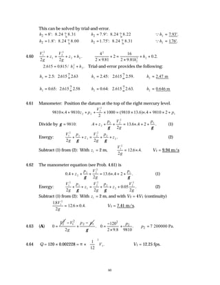 60
This can be solved by trial-and-error.
2 8': 8.24 ? 8.31
h = 2 7.9': 8.24 ? 8.22
h = Qh2 = 7 93
. .
'
2 1.8': 8.24 ? 8.00
h = 2 1.75': 8.24 ? 8.31
h = Qh2 = 176
. '.
4.60
V
g
z
V
g
z hL
1
2
1
2
2
2
2 2
+ = + + . ∴
×
+ =
×
+ +
4
2 9 81
2
16
2 9 81
0 2
2
2
2 2
. .
. .
h
h
∴2 615 0 815 2
2
2
. . / .
= +
h h Trial-and-error provides the following:
h2 2 2 615 2 63
= =
.5: . ? . h2 2 45 615 2
= =
. : . ? .59.
2 ∴ =
h2 2 47
. m
h2 0 65 2 615 2
= =
. : . ? .58 h2 0 64 615 2 63
= =
. : . ? . .
2 ∴ =
h2 0 646
. m
4.61 Manometer: Position the datum at the top of the right mercury level.
9810 4 9810
2
1000 9810 13 6 4 9810 2
2 2
2
2
1
× + + + × = × × + × +
. ( . ) .
z p
V
p
Divide by γ = 9810: . . . .
4
2
13 6 4 2
2
2 2
2
1
+ + + = × + +
z
p V
g
p
γ γ
(1)
Energy:
V
g
p
z
V
g
p
z
1
2
1
1
2
2
2
2
2 2
+ + = + +
γ γ
. (2)
Subtract (1) from (2): With z1 = 2 m,
V
g
1
2
2
12 6 4
= ×
. . . ∴V1 = 9.94 m/s
4.62 The manometer equation (see Prob. 4.61) is
0 4
2
13 6 4 2
2
2 2
2
1
. . . .
+ + + = × + +
z
p V
g
p
γ γ
(1)
Energy:
V
g
p
z
V
g
p
z
V
g
1
2
1
1
2
2
2
2
2
2
2 2
0 05
2
+ + = + + +
γ γ
. . (2)
Subtract (1) from (2): With z1 = 2 m, and with V2 = 4V1 (continuity)
18
2
12 6 0 4
1
2
.
. . .
V
g
= × ∴V1 = 7.41 m/s.
4.63 (A)
2
2
0
V
=
2
1 2 1
2
V p p
g
− −
+
2
2
2
120
. 0 . 7 200000 Pa.
2 9.8 9810
p
p
γ
−
= + ∴ =
×
4.64 Q = 120 × 0.002228 = π ×
1
12
2
1





 V . ∴V1 = 12.25 fps.
 
