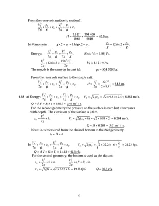 62
From the reservoir surface to section 1:
V
g
p
z
V
g
p
z
0
2
0
0
1
2
1
1
2 2
+ + = + +
γ γ
H = +
3 612
19 62
2
.
.
394 400
9810
= 40.0 m.
b) Manometer: γ γ
× + = × +
. . . .
2 136 2
1 3
p p ∴ = × +
p p
1 3
12 6 2
γ γ
. . .
Energy:
V
g
p V
g
p
1
2
1 3
2
3
2 2
+ = +
γ γ
. Also, V3 = 1.96 V1.
∴ + × =
V
g
V
g
1
2 2
1
2
2
12 6 2
196
2
. .
.
. ∴V1 = 4.171 m/s.
The nozzle is the same as in part (a): ∴p1 = 534 700 Pa.
From the reservoir surface to the nozzle exit:
V
g
p
z
V
g
p
z
0
2
0
0
2
2
2
2
2 2
+ + = + +
γ γ
. ∴ = =
×
H
V
g
2
2 2
2
32 7
2 9 81
.
.
= 54.5 m.
4.68 a) Energy:
V
g
p
z
V
g
p
z
0
2
0
0
2
2
2
2
2 2
+ + = + +
γ γ
. ∴ = = × ×
V gz
2 0
2 2 9 81 2 4
. . = 6.862 m/s.
Q = AV = .8 × 1 × 6.862 = 5 49
. .
m / s
3
For the second geometry the pressure on the surface is zero but it increases
with depth. The elevation of the surface is 0.8 m.
∴ = +
z
V
g
h
0
2
2
2
. ∴ = − = × ×
V g z h
2 0
2 2 9 81 2
( ) . = 6.264 m/s.
∴Q = .8 × 6.264 = 5 01
. .
m / s
3
Note: z0 is measured from the channel bottom in the 2nd geometry.
∴z0 = H + h.
b)
V
g
p
z
V
g
p
z
0
2
0
0
2
2
2
2
2 2
+ + = + +
γ γ
. ∴ = = × × +





 =
V gz
2 0
2 2 32 2 6
2
2
2123
. . fps.
∴Q = AV = (2 × 1) × 21.23 = 42.5 cfs.
For the second geometry, the bottom is used as the datum:
∴ = + +
z
V
g
h
0
2
2
2
0 . ∴ = + −
V
g
H h h
2
2
2
( ) .
∴ = = × ×
V gH
2 2 2 32 2 6
. = 19.66 fps. ∴Q = 39.3 cfs.
 