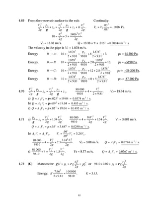 63
4.69 From the reservoir surface to the exit: Continuity:
V
g
p
z
V
g
p
z K
V
g
0
2
0
0
2
2
2
2
1
2
2 2 2
+ + = + + +
γ γ
. V V
1 2
2
2
03
08
=
.
.
= .1406 V2.
10
2
5
1406
2
2
2 2
2
2
= + ×
V
g
V
g
.
∴V2 = 13.36 m/s. ∴Q = 13.36 × π × .0152 =0 00944
. .
m / s
3
The velocity in the pipe is V1 = 1.878 m/s.
Energy 0 → A: 10
1878
2 9 81 9810
8
1878
2 9 81
3
2 2
=
×
+ +
×
+
.
.
.
.
.
.
pA
∴pA = 65 500 Pa.
Energy 0 → B: 10
1878
2 9 81 9810
2 0
1878
2 9 81
10
2 2
=
×
+ +
×
+
.
.
.
.
.
.
pB
∴pB = −5290 Pa.
Energy 0 → C: 10
1878
2 9 81 9810
12 2 8
1878
2 9 81
2 2
=
×
+ + +
×
.
.
.
.
.
.
pC
∴pC = −26 300 Pa.
Energy 0 → D: 10
1878
2 9 81 9810
0 5
1878
2 9 81
2 2
=
×
+ + +
×
.
.
.
.
.
pD
∴pD = 87 500 Pa.
4.70
V
g
p
z
V
g
p
z
0
2
0
0
2
2
2
2
2 2
+ + = + +
γ γ
.
80 000
9810
+ =
×
4
2 9 81
2
2
V
.
. ∴V2 = 19.04 m/s.
a) Q A V
= = × ×
2 2
2
025 19 04
π . . = 0 0374
. .
m / s
3
b) Q A V
= = × ×
2 2
2
09 19 04
π . . = 0 485
. .
m / s
3
c) Q A V
= = × ×
2 2
2
05 19 04
π . . = 0 1495
. .
m / s
3
4.71 a)
p
z
V
g
V
g
0
0
2
2
1
2
2
1
2
γ
+ = + .54 .
80 000
9810
+ = +
4
16
2
1
2
1
2
1
2
V
g
V
g
.54 . ∴V1 = 3.687 m/s.
Q A V
= = × ×
1 1
2
05 3 687
π . . = 0 0290
. .
m / s
3
b) A V A V
1 1 2 2
= . V V V
1
2
2 2 2
09
05
3 24
= =
.
.
. .
80 000
9810
+ = +
4
2
2 3
3 24
2
2
2 2
2
2
V
g
V
g
.
.
. ∴V2 = 3.08 m/s. ∴Q A V
= 2 2 = 0 0784
. .
m / s
3
c)
80 000
9810
+ = +
4
2
1
2
2
2
2
2
V
g
V
g
.5 . ∴V2 = 9.77 m/s. ∴Q A V
= 2 2 = 0 0767
. .
m / s
3
4.72 (C) Manometer:
2
2
1 2
2
V
H p g p
g
γ ρ
+ = + or
2
2
1
9810 0.02 .
2
V
p g
g
ρ
× + =
Energy:
2
100000
7.96
. 3.15.
2 9.81 9810
K K
= ∴ =
×
 