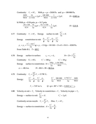 65
Continuity: V V
1 2
4
= . With p1 = pv = 2450 Pa and p2 = 100 000 Pa,
2450
9810
16
2 9 81
2
100 000
9810
1
2 9 81
2
+
×
× = +
×
×
. .
.
gH gH ∴H = 0.663 m.
b) With p1 = 0.34 psia, p2 = 14.7 psia,
.
.
.
.
.
34 144
62 4
16
2
2
14 7 144
62 4
1
2
2
×
+ =
×
+
g
gH
g
gH ∴H = 2.21 ft.
4.77 Continuity: V V
1 2
4
= . Energy  surface to exit:
V
g
H
2
2
2
= .
Energy constriction to exit:
p V
g
p V
g
v
γ γ
+ = +
1
2
2 2
2
2 2
.
∴ = +
−
= − = − × ×
p p
V V
g
p H
v 2
2
2
2
2
2
16
2
15 100 000 15 65 9810
γ γ . = 4350 Pa.
From Table B.1, T = 30°C.
4.78 Energy  surface to surface: z z hL
0 2
= + . ∴ = +
30 20 2
2
2
2
V
g
.
Continuity: V1 = 4V2. ∴V1
2
= 160 g. ∴V2
2
= 10 g.
Energy  surface to constriction: 30
160
2
94 000
9810
1
= +
−
+
g
g
z
( )
∴z1 = −40.4 m. ∴H = 40.4 + 20 = 60.4 m.
4.79 Continuity: V V
2
2
2 1
10
6
= = 2.778 V1.
Energy:
V
g
p V
g
p
1
2
1 2
2
2
2 2
+ = +
γ γ
.
V
g
V
g
1
2 2
1
2
2
200 2 778
2
2450
9810
+ = +
000
9810
.
.
∴V1 = 7.67 m/s. ∴Q = π × .052 × 7.67 = 0 0602
. .
m / s
3
4.80 Velocity at exit = Ve . Velocity in constriction = V1. Velocity in pipe = V2 .
Energy — surface to exit:
V
g
H
e
2
2
= . ∴ =
V gH
e
2
2 .
Continuity across nozzle: V
D
d
Ve
2
2
2
= . Also, V V
1 2
4
= .
Energy — surface to constriction: H
V
g
pv
= +
1
2
2 γ
.
 