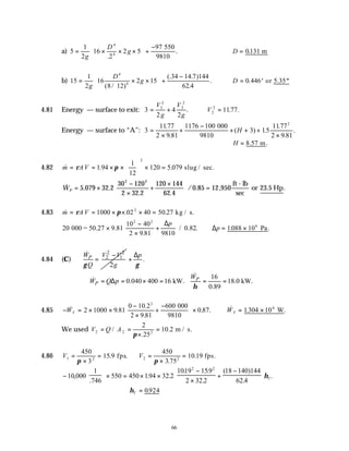 66
a) 5
1
2
16
2
2 5
97
4
4
= × × ×





 +
−
g
D
g
.
.
550
9810
∴ =
D 0131
. m
b) 15
1
2
16
8 12
2 15
34 14 7 144
62 4
4
4
= × ×





 +
−
g
D
g
( / )
(. . )
.
. ∴ = ′ ′′
D 0 446
. or 5.35
4.81 Energy — surface to exit: 3
2
4
2
1177
2
2
2
2
2
2
= + ∴ =
V
g
V
g
V
. . .
Energy — surface to “A”: 3
1177
2 9 81
1176 100
3 1
1177
2 9 81
2
=
×
+
−
+ + +
×
.
.
( ) .5
.
.
.
000
9810
H
∴ =
H 8.57 .
m
4.82 & . .
m AV
= = × ×





 × =
ρ π
1 94
1
12
120 5 079
2
slug / sec.
& . .
. .
/ . , .
WP = ×
−
×
+
×





 =
5 079 32 2
30 120
2 32 2
120 144
62 4
0 85 12 950
2 2
ft - lb
sec
or 23.5 Hp
4.83 & . .
m AV
= = × × × =
ρ π
1000 02 40 50 27
2
kg / s.
20
40
2 9 81 9810
0 82
2
000 = 50.27 9.81
102
×
−
×
+






.
/ . .
∆p
∴ = ×
∆p 1088 106
. .
Pa
4.84 (C)
2 2
2 1
2
P
W V V
Q g
γ
−
=
&
.
p
γ
∆
+
16
0.040 400 16 kW. 18.0 kW.
0.89
P
P
W
W Q p
η
= ∆ = × = = =
&
&
4.85 − = × ×
−
×
+
−





 ×
& .
.
.
. .
WT 2 1000 9 81
0 10 2
2 9 81
600
0 87
2
000
9810
∴ = ×
& . .
WT 1304 106
W
We used V Q A
2 2 2
2
25
10 2
= =
×
=
/
.
.
π
m / s.
4.86 V V
1 2 2 2
450
3
15 9
450
3 75
10 19
=
×
= =
×
=
π π
. .
.
. .
fps fps
−





 × = × ×
−
×
+
−






10 000
1
746
550 450 194 32 2
1019 159
2 32 2
18 140 144
62 4
2 2
,
.
. .
. .
.
( )
.
.
ηT
∴ =
ηT 0924
.
 