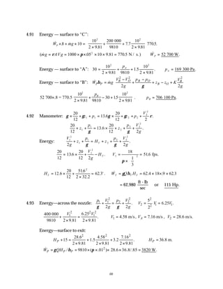 68
4.91 Energy — surface to “C”:
& . &
.
.
.
. .
W mg
P × + × =
×
+ +
×






8 10
10
2 9 81
200
7 7
10
2 9 81
7705
2 2
000
9810
( & . . .5 & .
mg AVg WP
= = × × × × = ∴ =
ρ π
1000 05 10 9 81 770 52
2
N / s.) 700 W
Energy — surface to “A”: 30
10
2 9 81 9810
1
10
2 9 81
169
2 2
=
×
+ +
×
∴ =
.
.5
.
. .
p
p
A
A 300 Pa
Energy — surface to “B”:
2 2 2
2 2
B O B O B
P P B O
V V p p V
W mg z z K
g g
η
γ
 
− −
= + + − +
 
 
 
& &
52
2 9 81 9810
30 15
10
2 981
706
2
700 .8 = 770.5
10
100 Pa
2
×
×
+ − +
×





 ∴ =
.
.
.
. .
p
p
B
B
4.92 Manometer: γ γ γ γ ρ
× + + = × + + +
20
12
13 6
20
12 2
1 1 2 2
2
2
z p z p
V
. .
∴ + + = × + + +
20
12
13 6
20
12 2
1
1
2
2 2
2
z
p
z
p V
g
γ γ
. .
Energy:
V
g
z
p
H z
p V
g
T
1
2
1
1
2
2 2
2
2 2
+ + = + + +
γ γ
.
∴ = × + − =
× 





=
20
12
13 6
20
12 2
18
1
3
516
1
2
1 2
. . .
V
g
H V
T fps.
π
∴ = × +
×
= = = × × ×
H W Q H
T T T T
12 6
20
12
516
2 32 2
62 3 62 4 18 9 62 3
2
.
.
.
. ' . & . . .
γ η
= 62 115
, .
980
ft - lb
sec
or Hp
4.93 Energy—across the nozzle:
2 2 2
1 1 2 2
2 1 1
2
5
. 6.25 .
2 2 2
p V p V
V V V
g g
γ γ
+ = + = =
2 2 2
1 1
1
6.25
400 000
. 4.58 m/s
9810 2 9.81 2 9.81
V V
V
∴ + = ∴ =
× ×
, 7.16 m/s
A
V = , 2 28.6 m/s.
V =
Energy—surface to exit:
2 2 2
28.6 4.58 7.16
15 1.5 3.2 .
2 9.81 2 9.81 2 9.81
P
H + = + +
× × ×
36.8 m.
P
H
∴ =
2
/ 9810 ( .01 ) 28.6 36.8/.85 3820 W.
P P P
W QH
γ η π
∴ = = × × × × =
&
 