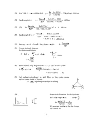 7
1.51 Use Table B.1: σ= 0.00504 lb/ft. ∴p =
4 4 .00504
1/32 12
R
σ ×
=
×
= 7.74 psf or 0.0538 psi
1.52 See Example 1.4: h =
4 cos 4 0.0736 0.866
0.130 m.
1000 9.81 0.0002
gD
σ β
ρ
× ×
= =
× ×
1.53 (D)
6
4 cos 4 0.0736 1
3 m or 300 cm.
1000 9.81 10 10
h
gD
σ β
ρ −
× ×
= = =
× × ×
1.54 See Example 1.4: h =
4 cos 4 0.032cos130
1.94 13.6 32.2 0.8/12
gD
σ β
ρ
×
=
× × ×
o
= −0.00145 ft or −0.0174 in
1.55 force up = σ× L × 2 cosβ= force down = ρghtL. ∴h =
2σ β
ρ
cos
.
gt
1.56 Draw a free-body diagram:
The force must balance:
W = 2σL or
π
ρ σ
d
L g L
2
4
2





 = .
∴ =
d
g
8σ
πρ
W
σL σL
needle
1.57 From the free-body diagram in No. 1.47, a force balance yields:
Is
π
ρ
d
g
2
4
< 2σ?
π(. )
. .
004
4
7850 9 81 2 0741
2
× < ×
0.968 < 0.1482 ∴No
1.58 Each surface tension force = σ× πD. There is a force on the outside
and one on the inside of the ring.
∴F = 2σπD neglecting the weight of the ring.
F
D
1.59
h(x)
h
dW
σdl
From the infinitesimal free-body shown:
cos .
d gh xdx
σ θ ρ α
=
l cosθ=
dx
dl
.
/
d d x d
h
g xdx g x
σ σ
ρ α ρ α
∴ = =
l l
We assumed small αso that the element
thickness is αx.
 