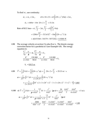 70
To find &
m3 use continuity:
& & & . ( ) & .
m m m y dy m
1 2 3
2
3
0
2
2 4 10 32 2 28 10 2
= + × × = + +
∫
ρ ρ
∴ = − × +





 =
& . .
m3 640 10 28 2
8
3
53 3
ρ ρ ρ
Rate of K.E. loss = & &
m
V
m
V u
dy
1
1
2
3
1
2 3
0
2
2
2
2
2
2
10
− − ∫
ρ
= − − +
∫
1280
32
2
53 3 32 10 28
2
2 2 3
0
2
ρ ρ ρ
. ( )
y dy
[655360 54579 507320] 115000 .
W
ρ
= − − =
4.98 The average velocity at section 2 is also 8 m/s. The kinetic-energy-
correction factor for a parabola is 2 (see Example 4.9). The energy
equation is:
V
g
p V
g
p
hL
1
2
1
2
2
2
2
2 2
+ = + +
γ
α
γ
.
8
2 9 81
150
2
8
2 9 81
110
2 2
×
+ =
×
+ +
. .
.
000
9810
000
9810
hL
∴ =
hL 0 815
. .
m
4.99 V
A
VdA y dy
= = + = × +





 =
∫
∫
1 1
2
28
1
2
28 2
2
3
29 33
2
3
0
2
( ) . m / s
α = =
×
+
∫ ∫
1 1
2 29 33
28
3
3
3
2 3
0
2
AV
V dA y dy
.
( )
[ ]
=
×
× + × × + × × + =
1
2 29 33
28 2 3 28 2 3 3 28 2 5 2 7 1005
3
3 2 3 5 7
.
/ / / .
4.100 a)
2 2 4
0.01
2 2 2 2
0
1 1 20 0.01 0.01
10 1 2 5 m/s
2
0.01 0.01 0.01 4 0.01
r
V VdA rdr
A
π
π
   
= = − = − =
   
∫ ∫  
× ×
 
   
α
π
π
= =
× ×
−






∫ ∫
1 1
0 01 5
10 1
0 01
2
3
3
2 3
3
2
2
3
0
0 01
AV
V dA
r
rdr
. .
.
=
×
−
×
×
+
×
×
−
×





 =
2000
0 01 5
0 01
2
3 0 01
4 0 01
3 0 01
6 0 01
0 01
8 0 01
2 00
2 3
2 4
2
6
4
8
6
.
. .
.
.
.
.
.
.
 