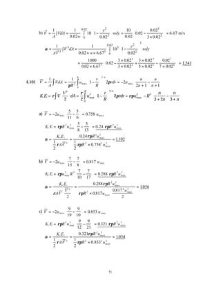 71
b)
2 3
0.02
2 2
0
1 1 10 0.02
10 1 0.02 6.67 m/s
0.02 0.02
0.02 3 0.02
y
V VdA wdy
A w
   
= = − = − =
   
∫ ∫    
×
   
3
2
0.02
3 3
3 3 2
0
1 1
10 1
0.02 6.67 0.02
y
V dA wdy
AV w
α
 
= = −
 
∫ ∫  
× ×  
=
×
−
×
×
+
×
×
−
×





 =
1000
0 02 6 67
0 02
3 0 02
3 0 02
3 0 02
5 0 02
0 02
7 0 02
1
3
3
2
5
4
7
6
. .
.
.
.
.
.
.
.
.541
4.101 V
A
VdA
R
u
r
R
rdr u
n
n
n
n
n
R
= = −





 = −
+
−
+






∫
∫
1 1
1 2 2
2 1 1
2
1
0
π
π
max
/
max
K E V
V
dA u
r
R
rdr u R
n
n
n
n
n
R
. . max
/
max
=





 = −





 = −
+
−
+












∫
∫
ρ
ρ
π ρπ
2
3
3
3 2
0
2 2
1 2
3 2 3
a) V u u
= − −





 =
2
5
11
5
6
0 758
max max
.
K E R u R u
. . .
max max
= −





 =
ρπ ρπ
2 3 2 3
5
8
5
13
0 24
α
ρ
ρπ
ρπ
= =
×
=
K E
AV
R u
R u
. . .
.
.
max
max
1
2
0 24
1
2
0 758
1102
3
2 3
2 3 3
b) V u u
= − −





 =
2
7
15
7
8
0 817
max max
.
K E u R R u
. . .
max max
= −





 =
ρπ ρπ
3 2 2 3
7
10
7
17
0 288
α
ρ
ρπ
ρπ
=






=
×






=
K E
AV
V
R u
R u
u
. . .
.
.
.
max
max
max
2
2 3
2
2 2
2
0 288
0 817
0 817
2
1056
c) V u u
= − −





 =
2
9
19
9
10
0 853
max max
.
K E R u R u
. . .
max max
= −





 =
ρπ ρπ
2 3 2 3
9
12
9
21
0 321
α
ρ
ρπ
ρπ
= =
×
=
K E
AV
R u
R u
. . .
.
.
max
max
1
2
0 321
1
2
0 853
1034
3
2 3
2 3 3
 