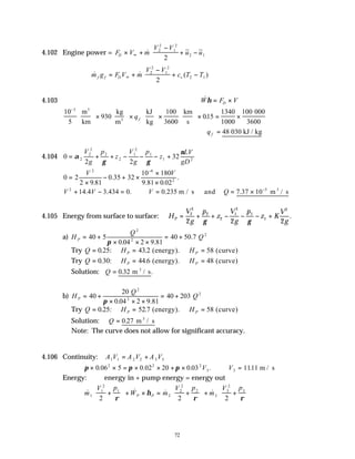 72
4.102 Engine power = F V m
V V
u u
D × +
−
+ −






∞
& ~ ~
2
2
1
2
2 1
2
& & ( )
m g F V m
V V
c T T
f f D v
= +
−
+ −






∞
2
2
1
2
2 1
2
4.103 &
W F V
D
η = ×
10
5
930
100
3600
015
1340
1000
100
3
−





 ×





 ×





 ×





 × = ×
m
km
kg
m
kJ
kg
km
s
000
3600
3
3
qf .
∴ =
qf 48 030 kJ / kg
4.104 0
2 2
32
2
2
2
2
2
1
2
1
1 2
= + + − − − +
α
γ γ
ν
V
g
p
z
V
g
p
z
LV
gD
0 2
2 9 81
0 35 32
10 180
9 81 0 02
2 6
2
=
×
− + ×
×
×
−
V V
.
.
. .
.
V V V Q
2 5
14 4 3 434 0 0 235 7 37 10
+ − = ∴ = = × −
. . . . .
m / s and m / s
3
4.105 Energy from surface to surface: H
V
g
p
z
V
g
p
z K
V
g
P = + + − − − +
2
2
2
2
1
2
1
1
2
2 2 2
γ γ
.
a) H
Q
Q
P = +
× × ×
= +
40 5
0 04 2 9 81
40 50 7
2
2
2
π . .
.
Try Q H H
P P
= = =
0 25 43 2 58
. : . (energy). (curve)
Try Q H H
P P
= = =
0 30 44 6 48
. : . (energy). (curve)
Solution: Q = 0 32
. .
m / s
3
b) H
Q
Q
P = +
× × ×
= +
40
20
0 04 2 9 81
40 203
2
2
2
π . .
Try Q H H
P P
= = =
0 25 52 7 58
. : . (energy). (curve)
Solution: Q = 0 27
. m / s
3
Note: The curve does not allow for significant accuracy.
4.106 Continuity: A V A V A V
1 1 2 2 3 3
= +
π π π
× × = × × + × ∴ =
0 06 5 0 02 20 0 03 1111
2 2 2
3 3
. . . . .
V V m / s
Energy: energy in + pump energy = energy out
& & & &
m
V p
W m
V p
m
V p
P P
1
1
2
1
2
2
2
2
3
3
2
3
2 2 2
+





 + × = +





 + +






ρ
η
ρ ρ
 
