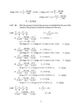 73
1000 0 06 5
5
2
120
0 85 1000 0 02 20
20
2
300
2
2
2
2
π π
× × +





 + = × × +






. . & .
000
1000
000
1000
W P
+ × × +






1000 0 03 1111
1111
2
500
2
2
π . .
. 000
1000
∴ =
&
WP 26 700 W
4.107 (A) After the pressure is found, that pressure is multiplied by the area of the
window. The pressure is relatively constant over the area.
4.108
V
g
p V
g
p
1
2
1 2
2
2
2 2
+ = +
γ γ
.
2
2 1 1
2
4 .
( /2)
d
V V V
d
= =
a)
V V
1
2
1
2
2 9 81
200 16
2 9 81
×
+ =
×
. .
.
000
9810
∴ =
V1 5164
. m / s.
( )
p A F m V V
1 1 2 1
− = −
& .
200 000 03 1000 03 5 164 4 5 164 5164
2 2
π π
× − = × × × −
. . . ( . . ).
F ∴ =
F 339 N.
b)
V V
1
2
1
2
2 9 81
400 16
2 9 81
×
+ =
×
. .
.
000
9810
∴ =
V1 7 303
. m / s.
400 000 03 1000 03 7 303 4 7 303 7 303
2 2
π π
× − = × × × −
. . . ( . . ).
F ∴ =
F 679 N.
c)
2 2
1 1
16
200 000
.
2 9.81 9810 2 9.81
V V
+ =
× ×
1 5.164 m/s.
V
∴ =
2 2
200 000 .06 1000 .06 5.164(4 5.164 5.164).
F
π π
× − = × × × − 1356 N.
F
∴ =
d)
2 2
1 1
1
16
30 144
. 17.24 fps.
2 32.2 62.4 2 32.2
V V
V
×
+ = ∴ =
× ×
2 2 2
30 1.5 1.94 (1.5/12) 17.24 (4 1). 127 lb.
F F
π π
× × − = × × × − ∴ =
e)
2 2
1 1
1
16
60 144
. 24.38 fps.
2 32.2 62.4 2 32.2
V V
V
×
+ = ∴ =
× ×
2 2 2
60 1.5 1.94 (1.5/12) 24.38 (4 1). 254 lb.
F F
π π
× × − = × × × − ∴ =
f)
2 2
1 1
1
16
30 144
. 17.24 fps.
2 32.2 62.4 2 32.2
V V
V
×
+ = ∴ =
× ×
2 2 2
30 3 1.94 (3/12) 17.24 (4 1). 509 lb.
F F
π π
× × − = × × × − ∴ =
4.109
V
g
p V
g
p
1
2
1 2
2
2
2 2
+ = +
γ γ
. V V V
2
2
2 1 1
9
3
9
= = .
V1
2
2 9 81
2 81
2 9 81
×
+ =
×
. .
.
000 000
9810
V1
2
∴ =
V1
2
50.
 