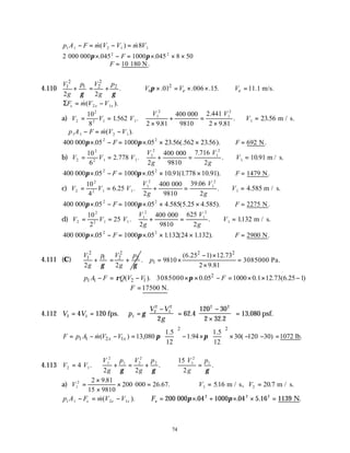 74
p A F m V V m V
1 1 2 1 1
8
− = − =
&( ) &
2 045 1000 045 8 50
2 2
000 000π π
× − = × × ×
. .
F
∴ =
F 10 180 N.
4.110
2 2
1 1 2 2
.
2 2
V p V p
g g
γ γ
+ = + 0
2
.01 .006 .15. 11.1 m/s.
e e
V V V
π × = × × ∴ =
ΣF m V V
x x x
= −
&( ).
2 1
a) V V V
2
2
2 1 1
10
8
1
= = .562 .
V V
1
2
1
2
2 9 81
400 2 441
2 9 81
×
+ =
×
.
.
.
.
000
9810
∴ =
V1 23.56 .
m / s
∴ − = −
p A F m V V
1 1 2 1
&( ).
400 05 1000 05 23 23
2 2
000π π
× − = × × ×
. . .56(.562 .56).
F ∴ =
F 692 N.
b) V V V
2
2
2 1 1
10
6
2 778
= = . .
V
g
V
g
1
2
1
2
2
400 7 716
2
+ =
000
9810
.
. ∴ =
V1 10 91
. .
m / s
400 05 1000 05 10 91 1778 10 91
2 2
000π π
× − = × × ×
. . . ( . . ).
F ∴ =
F 1479 N.
c) V V V
2
2
2 1 1
10
4
6 25
= = . .
V
g
V
g
1
2
1
2
2
400 39 06
2
+ =
000
9810
.
. ∴ =
V1 4.585 .
m / s
400 05 1000 05 4 5 25 4
2 2
000π π
× − = × × ×
. . .585( . .585).
F ∴ =
F 2275 N.
d) V V V
2
2
2 1 1
10
2
25
= = .
V
g
V
g
1
2
1
2
2
400 625
2
+ =
000
9810
. ∴ =
V1 1132
. .
m / s
400 05 1000 05 1132 24 1132
2 2
000π π
× − = × × ×
. . . ( . ).
F ∴ =
F 2900 N.
4.111 (C)
2 2
1 1 2 2
2 2
V p V p
g g
γ γ
+ = +
2 2
1
(6.25 1) 12.73
. 9810 3085000 Pa.
2 9.81
p
− ×
= × =
×
2
1 1 2 1
( ). 3085000 0.05 1000 0.1 12.73(6.25 1)
p A F Q V V F
ρ π
− = − × × − = × × −
17500 N.
F
∴ =
4.112 V V p
V V
g
2 1 1
2
2
1
2 2 2
4 120
2
62 4
120 30
2 32 2
13
= = =
−





 =
−
×





 =
fps. 080 psf.
γ .
.
,
2 2
1 1 2 1
1.5 1.5
( ) 13,080 1.94 30( 120 30) 1072 lb.
12 12
x x
F p A m V V π π
   
= − − = − × × − − =
   
   
&
4.113 V V
V
g
p V
g
p V
g
p
2 1
1
2
1 2
2
2 1
2
1
4
2 2
15
2
= + = + ∴ =
. . .
γ γ γ
a) V1
2 2 9 81
15 9810
200 000 26 67
=
×
×
× =
.
. . ∴ = =
V V
1 2
516 20 7
. .
m / s, m / s.
p A F m V V
x x x
1 1 2 1
− = −
&( ). ∴ = × + × × =
Fx 200 000 04 1000 04 5 16 1139
2 2 2
π π
. . . .
N
 