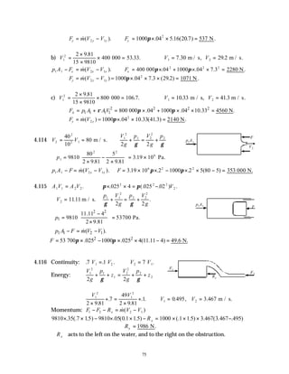 75
F m V V
y y y
= −
&( ).
2 1 ∴ = × × =
Fy 1000 04 5 16 20 7 537
2
π . . ( . ) .
N
b) V1
2 2 9 81
15 9810
400 000 53 33
=
×
×
× =
.
. . ∴ = =
V V
1 2
7 30 29 2
. .
m / s, m / s.
p A F m V V
x x x
1 1 2 1
− = −
&( ). ∴ = × + × × =
Fx 400 000 04 1000 04 7 3 2280
2 2 2
π π
. . . .
N
F m V V
y y y
= −
&( )
2 1 =1000 04 7 3 29 2 1071
2
π× × × =
. . ( . ) .
N
c) V1
2 2 9 81
15 9810
800 000 106 7
=
×
×
× =
.
. . ∴ = =
V V
1 2
10 33 41 3
. .
m / s, m / s.
2 2 2 2
1 1 1 1 800 000 .04 1000 .04 10.33 4560 N.
x
F p A AV
ρ π π
= + = × + × × =
F m V
y y
= &( )
2 =1000 04 10 33 41 3 2140
2
π× × =
. . ( . ) .
N
4.114 V V
2
2
2 1
40
10
80
= = m / s.
V
g
p V
g
p
1
2
1 2
2
2
2 2
+ = +
γ γ
∴ =
×
−
×





 = ×
p1
2 2
6
9810
80
2 9 81
5
2 9 81
3 19 10
. .
. Pa.
p A F m V V
x x
1 1 2 1
− = −
& ( ). ∴ = × × − × × − =
F 3 19 10 2 1000 2 5 80 5 353
6 2 2
. . . ( )
π π 000 N.
4.115 A V A V
1 1 2 2
= . π π
× × = −
. (. . ) .
025 4 025 02
2 2 2
2
V
∴ =
V2 1111
. m / s.
p V
g
p V
g
1 1
2
2 2
2
2 2
γ γ
+ = + .
2 2
1
11.11 4
9810 53700 Pa.
2 9.81
p
 
−
= =
 
 
×
 
1 1 2 1
( ).
p A F m V V
− = −
&
2 2
53 700 .025 1000 .025 4(11.11 4) 49.6 N.
F π π
∴ = × − × × − =
4.116 Continuity: . . . .
7 1 7
1 2 2 1
V V V V
= ∴ =
Energy:
V
g
p
z
V
g
p
z
1
2
1
1
2
2
2
2
2 2
+ + = + +
γ γ
V V
V V
1
2
1
2
1 2
2 9 81
7
49
2 9 81
1 0 495 3 467
×
+ =
×
+ ∴ = =
.
.
.
. . . , . m / s.
Momentum: F F R m V V
x
1 2 2 1
− − = −
&( )
9810 35 7 1 9810 05 0 1 1 1000 1 1 3 467 3 467 495
× × − × × − = × × × −
. (. .5) . ( . .5) (. .5) . ( . . )
Rx
∴ =
Rx 1986 N.
∴Rx acts to the left on the water, and to the right on the obstruction.
F
V2
p1
A1
F
p1A1
F2
F1
Rx
 