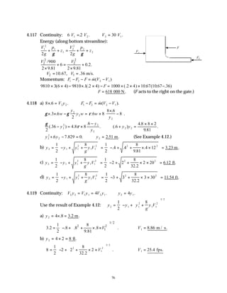 76
4.117 Continuity: 6 2 30
1 2 2 1
V V V V
= ∴ =
. . .
Energy (along bottom streamline):
V
g
p
z
V
g
p
z
1
2
1
1
2
2
2
2
2 2
+ + = + +
γ γ
2 2
2 2
/900
6 0.2.
2 9.81 2 9.81
V V
+ = +
× ×
2 1
10.67, .36 m/s.
V V
∴ = =
Momentum: F F F m V V
1 2 2 1
− − = −
&( )
9810 3 6 4 9810 1 2 4 1000 2 4 10 67 10 67 36
× × − × × − = × × × −
( ) . (. ) (. ) . ( . . )
F
∴ =
F 618 000 N. (F acts to the right on the gate.)
4.118 a) 8 6 2 2
× =
. .
V y F F m V V
1 2 2 1
− = −
& ( ).
γ γ ρ
× × − = ×
×
−






. . .
.
.
3 6
2
6 8
8 6
8
2
2
2
w
y
y w w
y
γ
ρ
2
36 4 8 8
6
6
4 8 8 2
9 81
2
2 2
2
2 2
(. ) .
.
. (. )
.
.
.
− = ×
−
∴ + =
× ×
y
y
y
y y
y y y
2
2
2 2
6 7 829 0 2
+ − = ∴ =
. . . .51 .
m (See Example 4.12.)
b) y y y
g
y V
2 1 1
2
1 1
2 2 2
1
2
8 1
2
4 4
8
9 81
4 12 3 23
= − + +








= − + + × ×





 =
. .
.
. . .
m
c) y y y
g
y V
2 1 1
2
1 1
2 2 2
1
2
8 1
2
2 2
8
32 2
2 20 6 12
= − + +








= − + + × ×





 =
.
. .
ft
d) y y y
g
y V
2 1 1
2
1 1
2 2 2
1
2
8 1
2
3 3
8
32 2
3 30 11
= − + +








= − + + × ×





 =
.
.54 .
ft
4.119 Continuity: V y V y V y y y
2 2 1 1 2 1 2 1
4 4
= = ∴ =
. .
Use the result of Example 4.12: y y y
g
y V
2 1 1
2
1 1
2
1 2
1
2
8
= − + +














/
a) y2 4 8 3 2
= × =
. . .
m
1/2
2 2
1
1 8
3.2 .8 .8 .8 .
2 9.81
V
 
 
= − + + × ×
 
 
 
 
 
∴ =
V1 8 86
. m / s.
b) y2 4 2 8
= × = ft.
8
1
2
2 2
8
32 2
2
2
1
2
1 2
= − + + × ×












.
.
/
V ∴ =
V1 25 4
. fps.
F2
F1
F
 