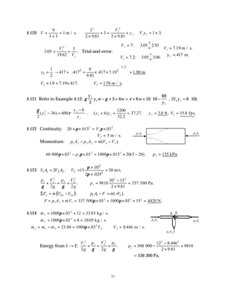 77
4.120 V =
×
=
9
3 3
1 m / s.
1
2 9 81
3
2 9 81
2
1
2
1
×
+ =
×
+
. .
.
V
y V y
1 1 1 3
= × .
∴ = +
3 05
19 62
3
1
2
1
.
.
.
V
V
Trial-and-error:
V
V
1
1
7 3 05 2 93
7 2 3 05 3 06
=
=
= =







: . ? .
. : .
?
.
V1 7 19
417
=
=
.
.
m / s.
y m.
1
1/2
2 2
2
1 8
.417 .417 .417 7.19 1.90 m.
2 9.81
y
 
 
= − + + × × =
 
 
 
 
 
V2 19 7 19 417
× = ×
. . . . V2 1
= .58 .
m / s
4.121 Refer to Example 4.12: γ γ ρ
y
y w w w
y
V y
1
1
1
1 1
2
3 6 6 10 10
60
6 10
− × × = × × −





 = ⋅
. ( ).
∴ − =
−






γ
ρ
2
36 600
6
1
2 1
1
( ) .
y
y
y
∴ + = = ∴ = =
( )
.
. . . , . .
y y y V
1 1 1 1
6
1200
32 2
37 27 3 8 15 8
ft fps
4.122 Continuity: 20 015 03
2
2
2
× × = ×
π π
. . .
V
∴ =
V2 5 m / s.
Momentum: p A p A m V V
1 1 2 2 2 1
− = −
&( ).
60 03 03 1000 015 20 5 20
2
2
2 2
000π π π
× − × = × × −
. . . ( ).
p ∴ =
p2 135 kPa.
4.123
2
1 1 2 2 2 2
.05
2 . 15 30 m/s.
2 .025
V A V A V
π
π
×
= = =
×
p V
g
p V
g
p
1 1
2
2 2
2
1
2 2
2 2
9810
30 15
2 9 81
337
γ γ
+ = + ∴ =
−
×
=
.
.
500 Pa.
( )
2 1 1 1 1
. ( ).
x x x
F m V V p A F m V
Σ = − − = −
& &
∴ = + = × + × × =
F p A mV
1 1 1
2 2 2
337 05 1000 05 15 4420
& . . .
500 N
π π
4.124 & . .
m1
2
1000 03 12 33 93
= × × =
π kg / s.
& . .
m3
2
1000 02 8 10 05
= × × =
π kg / s.
∴ = − = = × ∴ =
& & & . . . .
m m m V V
2 1 3
2
2 2
23 88 1000 03 8 446
π m / s.
Energy from 1 → 2:
V
g
p V
g
p
p
1
2
1 2
2
2
2
2
2 2
500
8 446
2 9 81
9810
+ = + ∴ =
−
×
×
γ γ
.
.
.
000+
122
= 536 300 Pa.
p1A1
p2A2
p1A1 p2A2
p3A3
Ry
Rx
 