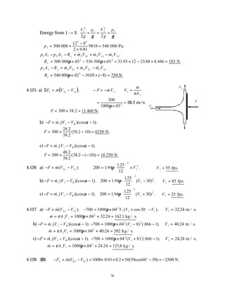 78
Energy from 1 → 3:
V
g
p V
g
p
1
2
1 3
2
3
2 2
+ = +
γ γ
.
∴ = +
−
×
=
p3
2 2
500
12 8
2 9 81
9810 540
000 000 Pa.
.
p A p A R m V m V m V
x x x x
1 1 2 2 2 2 3 3 1 1
− − = + −
& & & .
∴ = × − × + × − × =
Rx 500 03 536 03 33 93 12 23 88 8 446 103
2 2
000 300 N
π π
. . . . . .
p A R m V m V m V
y y y y
3 3 3 3 2 2 1 1
− = + −
& & & .
∴ = × − × − =
Ry 540 10 05 8 759
000 .02 N
2
π . ( ) .
4.125 a) ( )
ΣF m V V F mV V
m
A
x x x
= − − = − =
& . & .
&
2 1 1 1
1
ρ
=
×
300
1000 052
π .
= 38.2 m/s
∴ = × =
F 300 38 2 11
. .
460 N
b) − = − −
F m V V
r B
& ( )(cos ).
1 1
α
∴ = × − =
F 300
28 2
38 2
38 2 10 6250
.
.
( . ) .
N
c) − = − −
F m V V
r B
& ( )(cos ).
1 1
α
∴ = × − − =
F 300
48 2
38 2
38 2 10 18
.
.
( . ( )) .
250 N
4.126 a) − = −
F m V V
x x
&( ).
2 1 200 1 94
1 25
12
2
1
2
=





 ×
.
.
.
π V ∴ =
V1 55 fps.
b) − = − −
F m V V
r B
& ( )(cos ).
1 1
α 200 1 94
125
12
30
2
1
2
=





 −
.
.
( ) .
π V ∴ =
V1 85 fps.
c) − = − −
F m V V
r B
& ( )(cos ).
1 1
α 200 1 94
125
12
30
2
1
2
=





 +
.
.
( ) .
π V ∴ =
V1 25 fps.
4.127 a) − = −
F m V V
x x
&( ).
2 1 − = × × −
700 1000 04 30
2
1 1 1
π . ( cos ).
V V V
o
∴ =
V1 32 24
. m / s.
∴ = = × × =
& . . . .
m A V
ρ π
1 1
2
1000 04 32 24 162 1 kg / s
b) − = − −
F m V V
r B
& ( )(cos ).
1 1
α − = × − −
700 1000 04 8 866 1
2
1
2
π . ( ) (. ).
V ∴ =
V1 40 24
. m / s.
∴ = = × × =
& . . .
m A V
ρ π
1 1
2
1000 04 40 24 202 kg / s
c) − = − −
F m V V
r B
& ( )(cos ).
1 1
α − = × + −
700 1000 04 8 866 1
2
1
2
π . ( ) (. ).
V ∴ =
V1 24 24
. m / s.
∴ = = × × =
& . . . .
m A V
ρ π
1 1
2
1000 04 24 24 1218 kg / s
4.128 (D) 2 1
( ) 1000 0.01 0.2 50(50cos60 50) 2500 N.
x x x
F m V V
− = − = × × × − = −
o
&
F
V1
V2
 