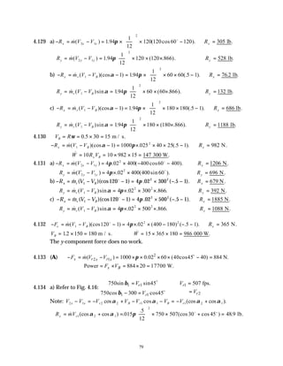 79
4.129 a) − = − = ×





 × −
R m V V
x x x
&( ) . ( cos ).
2 1
2
1 94
1
12
120 120 60 120
π o
∴ =
Rx 305 lb.
R m V V
y y y
= − =





 × × ×
& ( ) . ( . ).
2 1
2
1 94
1
12
120 120 866
π ∴ =
Ry 528 lb.
b) − = − − = ×





 × × −
R m V V
x r B
& ( )(cos ) . (.5 ).
1
2
1 194
1
12
60 60 1
α π ∴ =
Rx 76 2
. .
lb
R m V V
y r B
= − =





 × × ×
& ( )sin . ( . ).
1
2
194
1
12
60 60 866
α π ∴ =
Ry 132 lb.
c) − = − − = ×





 × × −
R m V V
x r B
& ( )(cos ) . (.5 ).
1
2
1 1 94
1
12
180 180 1
α π ∴ =
Rx 686 lb.
R m V V
y r B
= − =





 × × ×
& ( )sin . ( . ).
1
2
194
1
12
180 180 866
α π ∴ =
Ry 1188 lb.
4.130 V R
B = = × =
ω 0 30 15
.5 m / s.
− = − − = × × × −
R m V V
x B
&( )(cos ) . (.5 ).
1
2
1 1000 025 40 25 1
α π ∴ =
Rx 982 N.
∴ = = × × =
& .
W R V
x B
10 10 982 15 147 300 W
4.131 a) − = − = × − −
R m V V
x x x
&( ) . ( cos ).
2 1
2
4 02 400 400 60 400
π o
∴ =
Rx 1206 N.
R m V V
y y y
= − = × ×
& ( ) . ( sin ).
2 1
2
4 02 400 400 60
π o
∴ =
Ry 696 N.
b) − = − − = × − −
R m V V
x r B
& ( )(cos ) . ( . ).
1
2 2
120 1 4 02 300 5 1
o
π ∴ =
Rx 679 N.
R m V V
y r B
= − = × × ×
& ( )sin . . .
1
2 2
4 02 300 866
α π ∴ =
Ry 392 N.
c) − = − − = × − −
R m V V
x r B
& ( )(cos ) . ( . ).
1
2 2
120 1 4 02 500 5 1
o
π ∴ =
Rx 1885 N.
R m V V
y r B
= − = × × ×
& ( )sin . . .
1
2 2
4 02 500 866
α π ∴ =
Ry 1088 N.
4.132 − = − − = × × − − −
F m V V
x B
& ( )(cos ) . ( ) ( .5 ).
1
2 2
120 1 4 02 400 180 1
o
π ∴ =
Rx 365 N.
VB = × =
12 150 180
. m / s. & .
W = × × =
15 365 180 986 000 W
The y-component force does no work.
4.133 (A) 2
2 1
( ) 1000 0.02 60 (40cos45 40) 884 N.
x r r
x x
F m V V π
− = − = × × × × − =
o
&
Power 884 20 17700 W.
x B
F V
= × = × =
4.134 a) Refer to Fig. 4.16:
1 1 1
2
1 1
750sin sin45 507 fps.
750cos 300 cos45
r r
r
r
V V
V
V
β
β

= =

∴

=
− = 

o
o
Note: V V V V V V V
x x r B r B r
2 1 2 2 1 1 1 2 1
− = − + − − = − +
cos cos (cos cos ).
α α α α
∴ = + =





 × × + =
R mV
x r
& (cos cos ) .
.5
(cos cos ) .
1 2 1
2
015
12
750 507 30 45 48 9
α α π o o
lb.
 