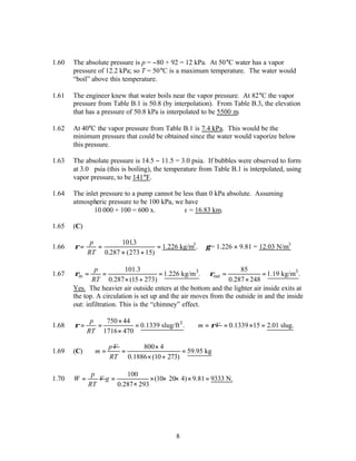 8
1.60 The absolute pressure is p = −80 + 92 = 12 kPa. At 50°C water has a vapor
pressure of 12.2 kPa; so T = 50°C is a maximum temperature. The water would
“boil” above this temperature.
1.61 The engineer knew that water boils near the vapor pressure. At 82°C the vapor
pressure from Table B.1 is 50.8 (by interpolation). From Table B.3, the elevation
that has a pressure of 50.8 kPa is interpolated to be 5500 m.
1.62 At 40°C the vapor pressure from Table B.1 is 7.4 kPa. This would be the
minimum pressure that could be obtained since the water would vaporize below
this pressure.
1.63 The absolute pressure is 14.5 − 11.5 = 3.0 psia. If bubbles were observed to form
at 3.0 psia (this is boiling), the temperature from Table B.1 is interpolated, using
vapor pressure, to be 141°F.
1.64 The inlet pressure to a pump cannot be less than 0 kPa absolute. Assuming
atmospheric pressure to be 100 kPa, we have
10 000 + 100 = 600 x. ∴x = 16.83 km.
1.65 (C)
1.66 ρ= =
× +
=
p
RT
1013
0 287 273 15
.
. ( )
1.226 kg/m3
. γ = 1.226 × 9.81 = 12.03 N/m3
1.67 3
in
101.3
1.226 kg/m .
0.287 (15 273)
p
RT
ρ = = =
× +
3
out
85
1.19 kg/m .
0.287 248
ρ = =
×
Yes. The heavier air outside enters at the bottom and the lighter air inside exits at
the top. A circulation is set up and the air moves from the outside in and the inside
out: infiltration. This is the “chimney” effect.
1.68 3
750 44
0.1339 slug/ft .
1716 470
p
RT
ρ
×
= = =
×
m V
ρ
= 0.1339 15 2.01 slug.
= × =
1.69 (C)
pV
m =
800 4
59.95 kg
0.1886 (10 273)
RT
×
= =
× +
1.70
p
W V
RT
=
100
(10 20 4) 9.81 9333 N.
0.287 293
g = × × × × =
×
 
