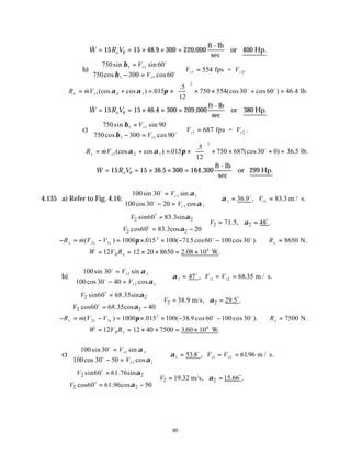 80
∴ = = × × =
& . ,
W R V
x B
15 15 48 9 300 220 000
ft - lb
sec
or 400 Hp.
b)
750 60
750 300 60
554
1 1
1 1
1 2
sin sin
cos cos
.
β
β
=
− =



=
V
V
V V
r
r
r r
o
o
fps =
∴ = + = ×





 × × + =
R mV
x r
& (cos cos ) .
.5
(cos cos ) .
1 2 1
2
015
12
750 554 30 60 46 4
α α π o o
lb.
∴ = = × × =
& . ,
W R V
x B
15 15 46 4 300 209 000
ft - lb
sec
or 380 Hp.
c)
750 90
750 300 90
687
1 1
1 1
1 2
sin sin
cos cos
.
β
β
=
− =



=
V
V
V V
r
r
r r
o
o
fps =
∴ = + = ×





 × × + =
R mV
x r
& (cos cos ) .
.5
(cos ) .5
1 2 1
2
015
12
750 687 30 0 36
α α π o
lb.
∴ = = × × =
& . ,
W R V
x B
15 15 36 5 300 164 300
ft - lb
sec
or 299 Hp.
4.135 a) Refer to Fig. 4.16:
100 30
100 30 20
36 9 83 3
1 1
1 1
1 1
sin sin
cos cos
. , .
o
o
o
=
− =



∴ = =
V
V
V
r
r
r
α
α
α m / s.
2 2
2 2
2 2
sin60 83.3sin
71.5, 48 .
cos60 83.3cos 20
V
V
V
α
α
α

= 
= =

= − 

o
o
o
− = − = × × − − ∴ =
R m V V R
x x x x
&( ) . ( .5cos cos ).
2 1
2
1000 015 100 71 60 100 30 8650
π o o
N.
∴ = = × × = ×
& . .
W V R
B x
12 12 20 8650 2 08 106
W
b)
100 30
100 30 40
47 68 35
1 1
1 1
1 1 2
sin sin
cos cos
, .
o
o
o
=
− =



∴ = = =
V
V
V V
r
r
r r
α
α
α m / s.
2 2
2 2
2 2
sin60 68.35sin
38.9 m/s, 29.5 .
cos60 68.35cos 40
V
V
V
α
α
α

= 
= =

= − 

o
o
o
− = − = × × − − ∴ =
R m V V R
x x x x
&( ) . ( . cos cos ).
2 1
2
1000 015 100 38 9 60 100 30 7500
π o o
N.
∴ = = × × = ×
& . .
W V R
B x
12 12 40 7500 3 60 106
W
c)
100 30
100 30 50
53 8 6196
1 1
1 1
1 1 2
sin sin
cos cos
. , .
o
o
o
=
− =



∴ = = =
V
V
V V
r
r
r r
α
α
α m / s.
2 2
2 2
2 2
sin60 61.76sin
19.32 m/s, 15.66 .
cos60 61.96cos 50
V
V
V
α
α
α

= 
= =

= − 

o
o
o
 