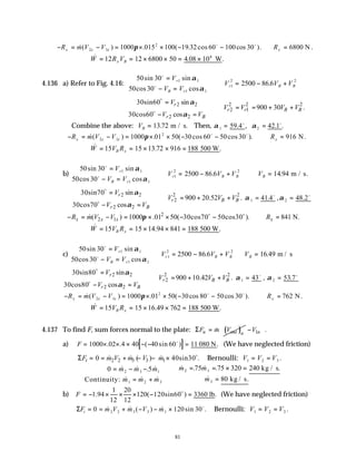 81
− = − = × × − − ∴ =
R m V V R
x x x x
&( ) . ( . cos cos ).
2 1
2
1000 015 100 19 32 60 100 30 6800
π o o
N .
∴ = = × × = ×
& . .
W R V
x B
12 12 6800 50 4 08 106
W
4.136 a) Refer to Fig. 4.16:
50 30
50 30
2500 86 6
1 1
1 1
1
2 2
sin sin
cos cos
.
o
o
=
− =



∴ = − +
V
V V
V V V
r
B r
r B B
α
α
2 2 2 2 2
2 1
2 2
30sin60 sin
900 30 .
30cos60 cos
r
r r B B
r B
V
V V V V
V V
α
α

= 
∴ = = + +

− = 

o
o
Combine the above: VB = 13 72
. m / s. Then, α α
1 2
59 4 42 1
= =
. , . .
o o
− = − = × × − − ∴ =
R m V V R
x x x x
&( ) . ( cos cos ).
2 1
2
1000 01 50 30 60 50 30 916
π o o
N.
∴ = = × × =
& . .
W V R
B x
15 15 13 72 916 188 500 W
b)
50 30
50 30
2500 86 6
1 1
1 1
1
2 2
sin sin
cos cos
.
o
o
=
− =



∴ = − +
V
V V
V V V
r
B r
r B B
α
α
∴ =
VB 14 94
. m / s.
2 2 2 2
2
2 2
30sin70 sin
900 20.52 .
30cos70 cos
r
r B B
r B
V
V V V
V V
α
α

= 
∴ = + +

− = 

o
o
α 1 41 4
= . o
,α 2 48 2
= . o
2
2 1
( ) 1000 .01 50( 30cos70 50cos30 ). 841 N.
x x x x
R m V V R
π
− = − = × × − − ∴ =
o o
&
∴ = = × × =
& . .
W V R
B x
15 15 14 94 841 188 500 W
c)
50 30
50 30
2500 86 6
1 1
1 1
1
2 2
sin sin
cos cos
.
o
o
=
− =



∴ = − +
V
V V
V V V
r
B r
r B B
α
α
∴ =
VB 16 49
. m / s
2 2 2 2
2
2 2
30sin80 sin
900 10.42 .
30cos80 cos
r
r B B
r B
V
V V V
V V
α
α

= 
∴ = + +

− = 

o
o
α 1 43
= o
, α 2 53 7
= . o
− = − = × × − − ∴ =
R m V V R
x x x x
&( ) . ( cos cos ).
2 1
2
1000 01 50 30 80 50 30 762
π o o
N.
∴ = = × × =
& . .
W V R
B x
15 15 16 49 762 188 500 W
4.137 To find F, sum forces normal to the plate: ( )
n out n
F m V
Σ = & 1 .
n
V
 
−
 
a) [ ]
∴ = × × × − − =
F 1000 02 4 40 40 60 11
. . ( sin ) .
o
080 N (We have neglected friction)
2 2 3 3 1
0 ( ) 40sin30 .
t
F m V m V m
Σ = = + − − × o
& & & Bernoulli: V V V
1 2 3
= = .
∴ = − −
= +



∴ = = × =
=
Continuity:
kg / s.
kg / s.
0 75 75 320 240
80
2 3 1
1 2 3
2 1
3
& & .5 &
& & &
& . & .
&
m m m
m m m
m m
m
b)
1 20
1.94 120( 120sin60 ) 3360 lb.
12 12
F
∴ = − × × × − =
o
(We have neglected friction)
ΣF m V m V m
t = = + − − ×
0 120 30
2 2 3 3 1
& & ( ) & sin .
o
Bernoulli: V V V
1 2 3
= = .
 