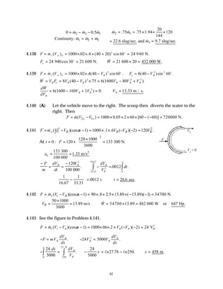 82
2 1
2 3 1
1 2 3
3
20
.75 .75 1.94 120
0 0.5
144
Continuity:
22.6 slug/sec. and 9.7 slug/sec.
m m
m m m
m m m
m
∴ = = × × ×
∴ = − − 

= +  = =
& &
& & &
& & &
&
4.138 F m V
r r n
= = × × × + =
& ( ) . . ( ) sin
1
2
1000 02 4 40 20 60 24
o
940 N.
F W
x = = ∴ = × =
24 30 21 21 20 432
940 600 N. 600 000 W
cos & .
o
4.139 F m V V F V
r r n B x B
= = × × − = −
& ( ) . . ( ) sin . ( )sin .
1
2 2 2
1000 02 4 40 60 8 40 60
o o
& ( ) . ( ).
W V F V V V V V
B x B B B B B
= = − × = − +
8 40 75 6 1600 80
2 2 3
dW
dV
V V V
B
B B B
&
( ) . .
= − + = ∴ =
6 1600 160 3 0 13 33
2
m / s.
4.140 (A) Let the vehicle move to the right. The scoop then diverts the water to the
right. Then
2 1
( ) 1000 0.05 2 60 [60 ( 60)] 720000 N.
x x
F m V V
= − = × × × × − − =
&
4.141 1
(
r
F m V
= & 2
)(cos 1) 1000 .1 .6 ( )( 2) 120 .
B B B B
V V V V
α
− − = × × − − =
At
2
120 1000
0 : 120 133 300 N.
3600
t F
×
 
= = × =
 
 
2
133 300
1.33 m/s
100 000
o
a = =
−
= =
−
∴ − = ∫
∫
F
m
dV
dt
V dV
V
dt
B B B
B
t
120
100
0012
2
2
0
3333
16 67
000
. . .
.
.
∴ −





 = ∴ =
1
16 67
1
33 33
0012 26 6
. .
. . .
t. sec
t
4.142 1
( )(cos 1) 90 .8 2.5 13.89 ( 13.89)( 1) 34700 N.
r B
F m V V α
= − − = × × × × − − =
&
50 1000
13.89 m/s 34700 13.89 482 000 W or 647 Hp.
3600
B
V W
×
 
= = ∴ = × =
 
 
&
4.143 See the figure in Problem 4.141.
F m V V V V
r B B B
= − − = × × × − − =
& ( )(cos ) . . ( )( )
1 1 1000 06 2 2 24
α V .
B
2
− = ∴− =
F mV
dV
dx
V V
dV
dx
B
B
B B
B
. .
24 5000
2
− = − = − ∴ =
∫
∫
24
5000
24
5000
27 78 250 458
250
27 78
0
m
dx dV
V
x n n x
B
B
x
. . . .
.
l l
V2
V1
= 0
F
 