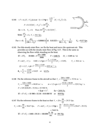 83
4.144 − = − − = ×





 − −
F m V V V V
r B B
& ( )(cos ) .
.
) ( ).
1 1
2
1 194
125
12
2
α π
2
(
∴ = − =
F V V
dV
dt
B
B
0 1323 20
1
2
. ( ) .
At t V
dV
dt
V
B
B
= = =
0 0 0 1323 1
2
, . . .
Then 20
With
dV
dt
V
B
= =
6 30 1
1
, . .
fps
For t
dV
V
dt
V
V
B
B B
B
VB
>
−
= =
−
− ∴ =
∫
∫
0
30 1
0 006615 0 01323
1
30 1
1
30 1
8 57
2
0
2
0
,
( . )
. . .
. .
. . .
fps
4.145 For this steady-state flow, we fix the boat and move the upstream air. This
provides us with the steady-state flow of Fig. 4.17. This is the same as
observing the flow while standing on the boat.
& . . . ( .
W FV F F V
=
×
∴ = =
1 1
50 1000
3600
1440 13 89
20 000 = N m / s)
F m V V
V
V V
= − = ×
+
− ∴ =
& ( ). .
.
( . ). .
2 1
2 2
2 2
1440 123 1
13 89
2
13 89 30 6 m / s.
π
∴ = = ×
+
=
Q A V
3 3
2
1
30 6 13 89
2
69 9
π
. .
. m / s.
3
η p
V
V
= = =
1
3
13 89
22 24
0 625
.
.
. .
or 62.5%
4.146 Fix the reference frame to the aircraft so that V1
200 1000
3600
55
=
×
= .56 m / s.
V m
2
2
320 1000
3600
88 89 1 2 11
55 88 89
2
329
=
×
= ∴ = × ×
+
=
. & . .
.56 .
.5
m / s. kg / s.
π
F = − =
329 88 89 55 10
.5( . .56) 980 N.
= × ∴ =
∆ ∆
p p
π 11 2890
2
. . .
Pa
& .
W F V
= × = ×
1 10 980 55.56 = 610 000 W or 818 Hp
4.147 Fix the reference frame to the boat so that V1 20
88
60
29 33
= × = . fps.
V F m V V
2 2 1
2
40
88
60
58 67 1 94
10
12
29 33 58 67
2
58 67 29 33
= × = ∴ = − = ×






+
−
. &( ) .
. .
( . . )
fps. π
= 5460 lb.
& . , .
W F V
= × = × =
1 5460 29 33 160 000
ft - lb
sec
or 291 Hp
V2
F
VB
 