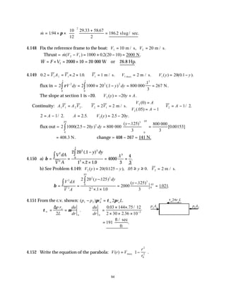 84
& .
. .
. .
m = × ×






+
=
194
10
12
29 33 58 67
2
186 2
2
π slug/ sec
4.148 Fix the reference frame to the boat: V V
1 2
10 20
= =
m / s, m / s.
∴Thrust = &( ) . ( ) .
m V V
2 1 1000 0 2 20 10 2000
− = × − = N
& .
W F V
= × = × =
1 2000 10 20 000 W or 26.8 Hp
4.149 0 2 2 10 1 2 20 0 1
1 1 1 1 1 1
. . . . ( ) ( . ).
= = × × ∴ = ∴ = ∴ = −
V A V V V V y y
m / s. m / s.
max
flux in = 2 2 1000 20 1 800
1
3
267
2 2 2
3
0
1
0
1
ρV dy y dy
= × − = =
∫
∫ (. )
.
.
.
000 N.
The slope at section 1 is −20. ∴ = − +
V y y A
2 20
( ) .
Continuity: A V A V V V
1 1 2 2 2 1
2 2
= ∴ = =
. m / s.
V A
V A
V A
2
2
2
0
05 1
1 2
( )
(. )
/ .
=
= −



∴ = −
2 1 2 2 2 20
2
= − ∴ = ∴ = −
A A V y y
/ . .5. ( ) .5 .
flux out = 2 1000 2 20 800
125
3
800
0 00153
2
3
0
05
0
05
( .5 )
( . )
[ . ]
.
.
− =
−





 =
∫ y dy
y
000
000
3
= 408 3
. N. ∴change = 408 − 267 = 141 N.
4.150 a) β = =
−
× ×
= =
∫ ∫
V dA
V A
y dy
2
2
2 2
0
1
2
3
2 20 1
1 2 1 0
4000
1
3
4
3
(. )
. .
.
.
.
b) See Problem 4.149: V y y y V
2 2
20 0125 05 0 2
( ) ( . ), . .
= − ≥ ≥ = m / s.
β = =
−
× ×
=
−
=
∫ ∫
V dA
V A
y dy
y
2
2
2 2
0
05
2
3
0
05
2 20 125
2 1 10
2000
125
3
1021
( . )
. .
( . )
. .
.
.
4.151 From the c.v. shown: ( ) .
p p r r L
w o
1 2 0
2
2
− =
π τ π
∴ = = ∴ =
× ×
× × × −
τ µ
w
o
w w
p r
L
du
dr
du
dr
∆
2
0 03 144 75 12
2 30 2 36 10 5
.
. . /
.
= 191
ft / sec
ft
.
4.152 Write the equation of the parabola: V r V
r
r
( ) .
max
= −






1
2
0
2
p1
A1
p2
A2
τw2πro
L
 
