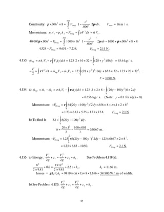 85
Continuity: π π
× × = −





 ∴ =
∫
.
.
.
max max
.
006 8 1
006
2 16
2
2
2
0
006
V
r
rdr V m / s.
Momentum: p A p A F V dA mV
1 1 2 2
2
1
− − = −
∫
Drag ρ & .
40 006 1000 16 1
006
2 1000 006 8 8
2 2
2
2
2
2
0
006
000 Drag
π π π
× − = × −





 − × × × ×
∫
.
.
.
.
F
r
rdr
4 9 651 7 238
.524 . . .
− = −
FDrag ∴ =
FDrag N
2 11
. .
4.153 & ( ) . ( ) .
m A V V y dA y dy
top = − = × × − +





 =
∫
∫
ρ ρ
1 1 2
2
0
2
123 2 10 32 28 10 65 6 kg / s.
− = + − = + + × − × ×
∫
∫
F
V dA m V m V y dy
top
2
1 23 28 10 65 6 32 1 23 20 32
2
1 1 1
2 2 2
0
2
ρ & & . ( ) . . .
∴ =
F 3780 N.
4.154 a) & & & ( ) . . ( )
.
m m m A V u y dA y y dy
top = − = − = × × − − ×






∫
∫
1 2 1 1
2
0
1
123 1 2 8 20 100 8 2
ρ ρ
= = =
0 656 0 1 8
. . ( ) ).
kg / s. (Note: for
y u y
Momentum: − = − + × − × × ×
∫
F y y dy
Drag ρ ρ
64 20 100 2 656 8 1 2 8
2 2 2
0
1
( ) . .
.
= × + − × ∴ =
1 23 6 83 5 25 123 12 8 2 1
. . . . . . . N
Drag
F
b) To find h: 8 8 20 100 2
0
1
h y y dy
= −
∫ ( ) .
.
∴ =
×
−
×
=
h
20 1
2
100 001
3
0 0667
2
. .
. m.
Momentum: − = − − × × ×
∫
F y y dy
Drag 1 23 64 20 100 2 123 0667 2 8
2 2 2
0
1
. ( ) . . .
.
= × −
1 23 6 83 10
. . .50. ∴ =
FDrag N
2 1
. .
4.155 a) Energy:
V
g
z
V
g
z hL
1
2
1
2
2
2
2 2
+ = + + . See Problem 4.118(a).
8
2 9 81
0 6
1912
2 9 81
2
2 2
×
+ =
×
+ +
.
.
.
.
.51 .
hL ∴ =
hL 1166
. m.
∴ = × × × × =
losses = 900 W / m of width.
γA V hL
1 1 9810 6 1 8 1166 54
(. ) .
b) See Problem 4.120:
V
g
z
V
g
z hL
1
2
1
2
2
2
2 2
+ = + + .
 