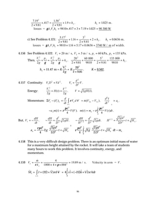 86
7 19
2 9 81
417
1
2 9 81
1 9
2 2
.
.
.
.58
.
. .
×
+ =
×
+ + hL ∴ =
hL 1025
. m.
∴ = × × × × =
losses = 300 W
γA V hL
1 1 9810 417 3 7 19 1025 90
. . .
c) See Problem 4.121:
5 17
2 9 81
116
3
2 9 81
2
2 2
.
.
.
.
.
×
+ =
×
+ + hL ∴ =
hL 0 0636
. m.
∴ = × × × =
losses = / m of width.
γA V hL
1 1 9810 116 5 17 0 0636 3740 W
. . .
4.156 See Problem 4.122: V V p p
1 2 1 2
20 5 60 135
= = = =
m / s, m / s, kPa, kPa.
Then,
V
g
p V
g
p
h h
L L
1
2
1 2
2
2
2 2
2 2
20
2 9 81
60 5
2 9 81
135
+ = + +
×
+ =
×
+ +
γ γ
.
. .
.
000
9810
000
9810
∴ = =
×
∴ =
h K
g
K K
L 11 47
2
20
2 9 81
0 562
2
.
.
. . .
m =
V1
2
4.157 Continuity: V D Vd V
d
D
V
1
2 2
1
2
2
= ∴ =
. .
Energy:
V
g
H t
V
g
V gH t
1
2 2
2 2
2
+ = ∴ =
( ) . ( ).
Momentum: ΣF F
d
dt
V d V m V V
d s
dt
a
x I x x
c v
x x
x
x
− = − + −





 =
∫
( ) & ( ). .
. .
ρ 2 1
2
2
v
∴− = = − ∫
a m t
d
V V m t m
d
V t dt
x o
t
( ) ( ). ( ) ( ) .
ρ
π
ρ
π
2 2
0
4 4
But, V
dH
dt
dH
dt
d
D
gH
dH
H
d
D
gdt H
gd
D
t Ho
1
2
2 1 2
2
2
1 2
2
2
2 2
2
2
= − ∴− = ∴− = ∴ = +
. . . .
/
/
∴ = +







 +







 −








∫
a
d
g
gd
D
t H
d
g
gd
D
t H dt m
x o
t
o o
ρπ
ρ
π
2 2
2
2
2
0
2
2
4
2
2
2 4
2
2
2
4.158 This is a very difficult design problem. There is an optimum initial mass of water
for a maximum height attained by the rocket. It will take a team of students
many hours to work this problem. It involves continuity, energy, and
momentum.
4.159 V
m
A
V
e
e
= =
× × ×
=
&
.
. .
ρ π
4
1000 4 004
19 89
2
m / s. Velocity in arm =
v v v
M r V d V ri k Vi Adr
I
c v
= × × − = × − ×
∫ ∫
( ) $ ( $ $)
. .
.
2 4 2
0
3
Ω Ω
ρ ρ
 