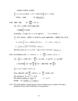 88
= + =
( . . )$ . $.
0 05 0 3 0 35
Ω Ω Ω
k k
ri V j V dr rdr k k
e e
$ ( $) . . . $ . $.
.
.
.
.
× − × = − × × = −
∫
∫ ρ 006 111 1000 006 13 86
2
05
2
05
2
∴ − = −
0 35 13 86
. . .
Ω ∴ =
Ω 39 6
. .
rad /s
4.162 1000
1000
500
2
= ∴ = = ⋅
M M
Ω. N m.
v
M ri k V r i r dr
I r r
= × − × ×
∫ $ ( $ ( )$ ) .
2 2 02
Ω ρ π
= ∫
0 08 2
0
. ( ) $.
πΩ r V r drk
R
Continuity: V r r V R V r RV r
r r
( ) . cos . . ( ) . / .
2 02 30 2 02 0 866
π π
× = × ∴ =
o
v v v o o
r V V n dA R R V V R k V V k
r r r r
c s
× ⋅ = − + × = − +
∫ ( $) ( sin ) cos . $ . ( . )$.
. .
ρ ρ π
Ω 30 30 2 02 00301 35 5
∴− − = − + ∴ − − =
∫
2 16 32 00301 35 52 1 1333 0
0
15
2
. . ( .5 ). . .
.
V r dr V V V V
r r r r r
∴ = ± + × =
Vr
1
2
52 1 52 1 4 1333 70 9
2
( . . ) . m / s.
The flow rate is Q A V
e r
= = × × × × =
cos . . . . . .
30 2 15 02 70 9 866 116
o
π m / s
3
4.163 See Problem 4.159. V V
e = = × =
19 89
008
02
19 89 318
2
2
.
.
.
. .
m / s. m / s.
v
M ri k Vi
d
dt
k ri Adr A A
I e
= × − × + −





 ×





 = × = ×
∫
4 2 01 004
0
3
2 2
$ ( $ $) $ $ . . , . .
.
Ω
Ω
ρ π π
= − − = − −
∫ ∫
8 4 360 36
0
3
2
0
3
ρ ρ
AV k rdr A
d
dt
k r dr AV k A
d
dt
k
Ω
Ω
Ω
Ω
$ $ $ $.
. .
( ) ( $) $.
. .
v v v
r V V n dA V A k
z e e
c s
× ⋅ =
∫ ρ 212 2
Thus, 360 36 212 31 8 373
2
AV A
d
dt
V A
d
dt
e e
Ω
Ω Ω
Ω
+ = + =
or . .
The solution is Ω = +
−
Ce t
31 8
11 73
.
. .
The initial condition is Ω( ) .
0 0
= ∴ = −
C 1173
. .
Finally, Ω = − −
11 73 1 31 8
. ( ) .
.
e t
rad /s
4.164 This design problem would be good for a team of students to do as a project. How large a
horsepower blower could be handled by an average person?
 