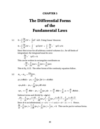 89
CHAPTER 5
The Differential Forms
of the
Fundamental Laws
5.1 0 = − + ⋅
∫ ∫
∂ρ
∂
ρ
t
d V V ndA
c v c s
. . . .
$ .
v
Using Gauss’ theorem:
0 = − + ∇ ⋅ − = + ∇ ⋅





 −
∫ ∫
∫
∂ρ
∂
ρ
∂ρ
∂
ρ
t
d V V d V
t
V d V
c v c v
c v
. . . .
. .
( ) ( ) .
v v v v
Since this is true for all arbitrary control volumes (i.e., for all limits of
integration), the integrand must be zero:
∂ρ
∂
ρ
t
V
+ ∇ ⋅ =
v v
( ) .
0
This can be written in rectangular coordinates as
− = + +
∂ρ
∂
∂
∂
ρ
∂
∂
ρ
∂
∂
ρ
t x
u
y
v
z
w
( ) ( ) ( ).
This is Eq. 5.2.2. The other forms of the continuity equation follow.
5.2 & & .
m m
m
t
in out
element
− =
∂
∂
( )
ρ θ ρ
∂
∂
ρ θ
v rd dz v
r
v dr r dr d dz
r r r
( ) ( )
− +





 +
+ − +






ρ ρ
∂
∂θ
ρ θ
θ θ θ
v drdz v v d drdz
( )
+ +





 − +





 +





 = +












ρ θ ρ
∂
∂
ρ θ
∂
∂
ρ θ
v r
dr
d dr v
z
v dz r
dr
d dr
t
r
dr
d drdz
z z z
2 2 2
( ) .
Subtract terms and divide by rd drdz
θ :
− −
+
− −
+
=
+
ρ ∂
∂
ρ
∂
∂θ
ρ
∂
∂
ρ
∂
∂
ρ
θ
v
r r
v
r dr
r
v
r z
v
r dr
r t
r dr
r
r
r z
( ) ( ) ( )
/ /
.
1 2 2
Since dr is an infinitesimal, ( )/ ( / )/ .
r dr r r dr r
+ = + =
1 2 1
and Hence,
∂ρ
∂
∂
∂
ρ
∂
∂θ
ρ
∂
∂
ρ ρ
θ
t r
v
r
v
z
v
r
v
r z r
+ + + + =
( ) ( ) ( ) .
1 1
0 This can be put in various forms.
 