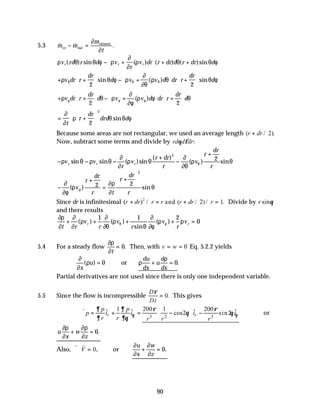 90
5.3 & & .
m m
m
t
in out
element
− =
∂
∂
ρ θ θ φ ρ
∂
∂
ρ θ θ φ
v rd r d v
r
v dr r dr d r dr d
r r r
( ) sin ( ) ( ) ( )sin
− +





 + +
+ +





 − +





 +






ρ θ φ ρ
∂
∂θ
ρ θ θ φ
θ θ θ
v dr r
dr
d v v d dr r
dr
d
2 2
sin ( ) sin
+ +





 − +





 +






ρ θ ρ
∂
∂φ
ρ φ θ
φ φ φ
v dr r
dr
d v v d dr r
dr
d
2 2
( )
= +












∂
∂
ρ θ θ φ
t
r
dr
drd d
2
2
sin
Because some areas are not rectangular, we used an average length ( / ).
r dr
+ 2
Now, subtract some terms and divide by rd d dr
θ φ :
− − −
+
−
+
ρ θ ρ θ
∂
∂
ρ θ
∂
∂θ
ρ θ
θ
v v
r
v
r dr
r
v
r
dr
r
r r r
sin sin ( )sin
( )
( ) sin
2
2
−
+
=
+






∂
∂φ
ρ
∂ρ
∂
θ
φ
( ) sin
v
r
dr
r t
r
dr
r
2 2
2
Since dr is infinitesimal ( ) / ( / ) / .
r dr r r r dr r
+ = + =
2
2 1
and Divide by r sinθ
and there results
∂ρ
∂
∂
∂
ρ
∂
∂θ
ρ
θ
∂
∂φ
ρ ρ
θ φ
t r
v
r
v
r
v
r
v
r r
+ + + + =
( ) ( )
sin
( )
1 1 2
0
5.4 For a steady flow
∂ρ
∂t
= 0. Then, with v w
= = 0 Eq. 5.2.2 yields
∂
∂
ρ ρ
ρ
x
u
du
dx
u
d
dx
( ) .
= + =
0 0
or
Partial derivatives are not used since there is only one independent variable.
5.5 Since the flow is incompressible
D
Dt
ρ
= 0. This gives
3 2 3
1 200 1 200
ˆ ˆ ˆ ˆ
cos2 sin2
r r
p p
p i i i i
r r r r r
θ θ
∂ ∂ ρ ρ
θ θ
∂ ∂θ
 
∴∇ = + = − −
 
 
v
or
u
x
w
z
∂ρ
∂
∂ρ
∂
+ = 0.
Also,
v v
∇ ⋅ =
V 0, or
∂
∂
∂
∂
u
x
w
z
+ = 0.
 